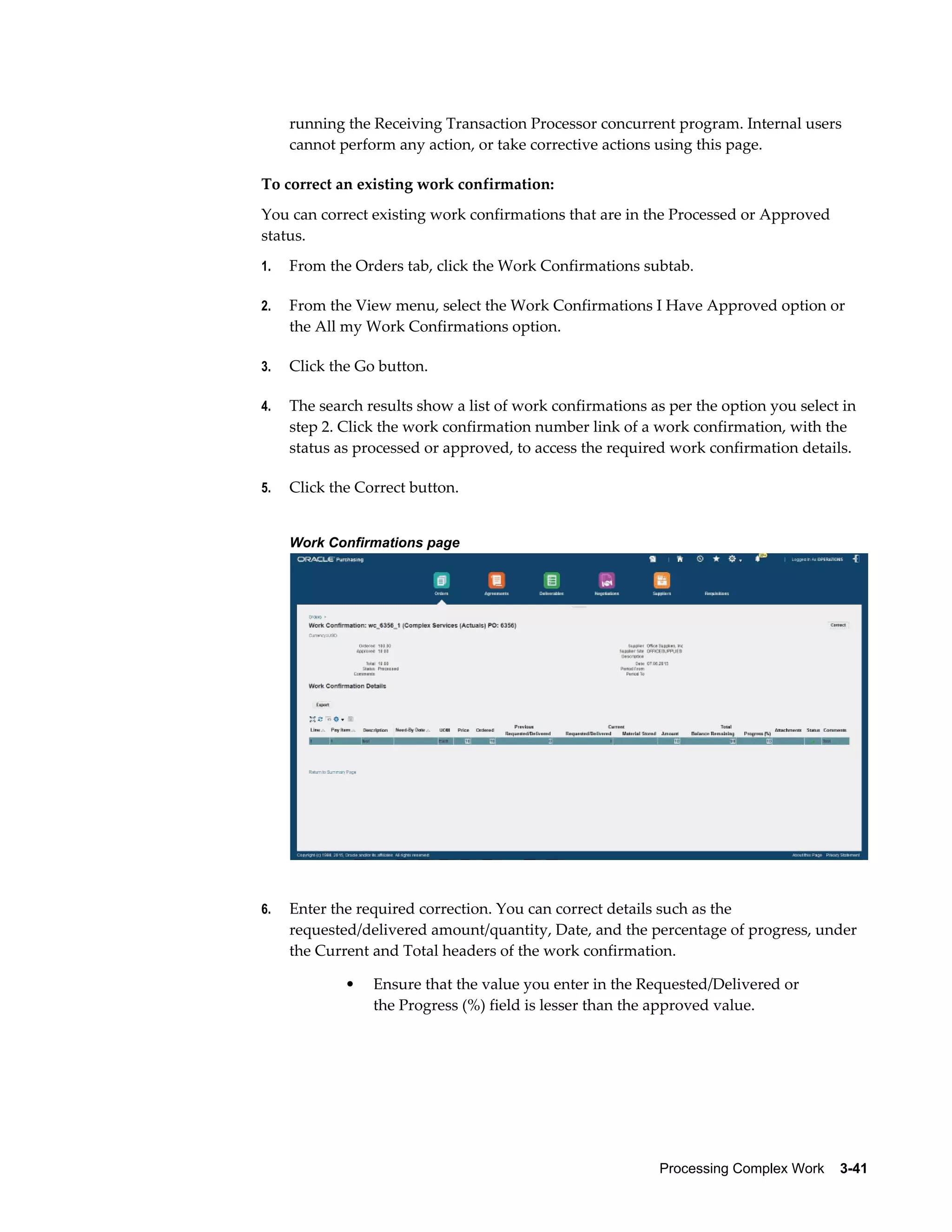 Processing Complex Work    3-41
running the Receiving Transaction Processor concurrent program. Internal users
cannot perform any action, or take corrective actions using this page.
To correct an existing work confirmation:
You can correct existing work confirmations that are in the Processed or Approved
status.
1. From the Orders tab, click the Work Confirmations subtab.
2. From the View menu, select the Work Confirmations I Have Approved option or
the All my Work Confirmations option.
3. Click the Go button.
4. The search results show a list of work confirmations as per the option you select in
step 2. Click the work confirmation number link of a work confirmation, with the
status as processed or approved, to access the required work confirmation details.
5. Click the Correct button.
Work Confirmations page
6. Enter the required correction. You can correct details such as the
requested/delivered amount/quantity, Date, and the percentage of progress, under
the Current and Total headers of the work confirmation.
• Ensure that the value you enter in the Requested/Delivered or
the Progress (%) field is lesser than the approved value.
 