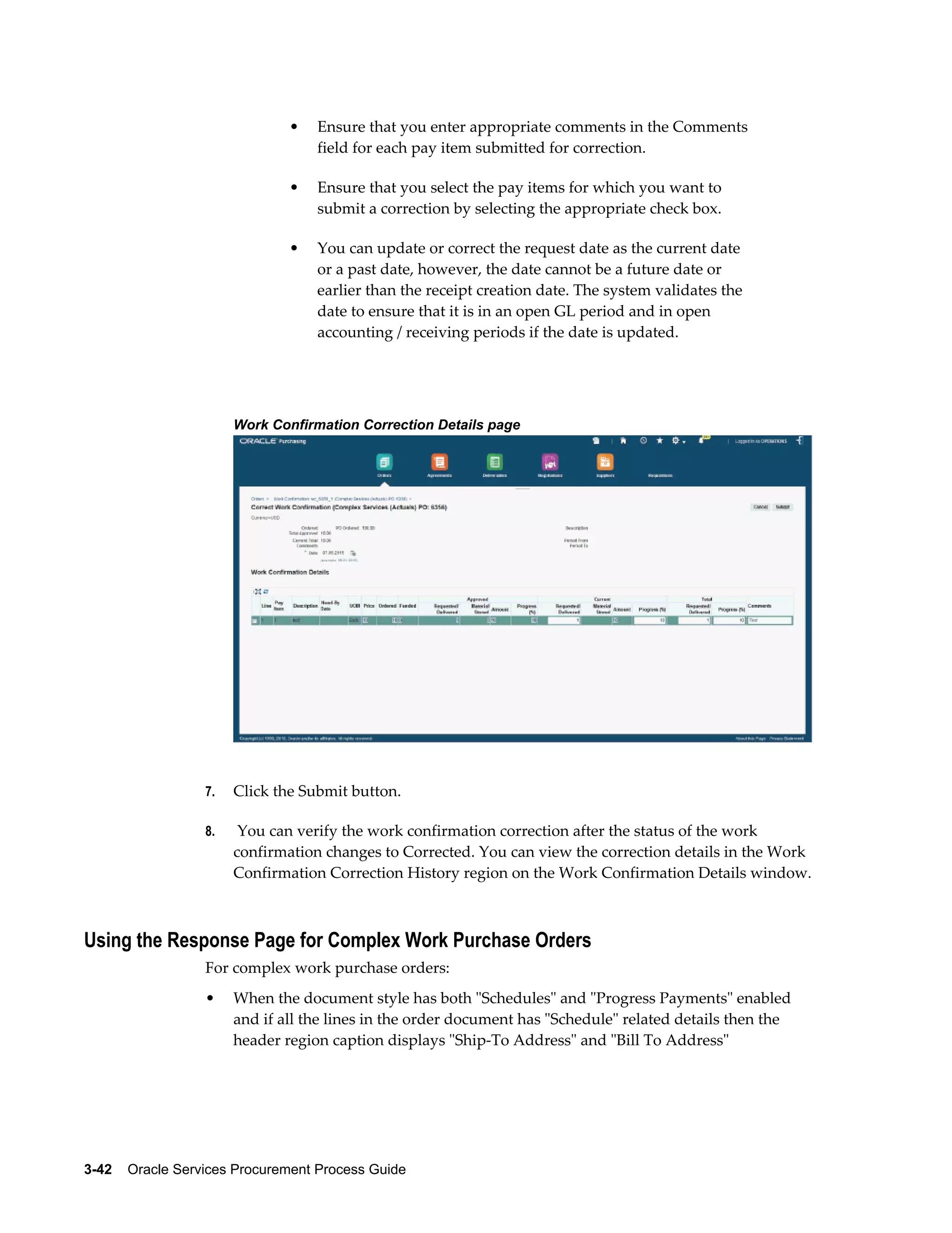 3-42    Oracle Services Procurement Process Guide
• Ensure that you enter appropriate comments in the Comments
field for each pay item submitted for correction.
• Ensure that you select the pay items for which you want to
submit a correction by selecting the appropriate check box.
• You can update or correct the request date as the current date
or a past date, however, the date cannot be a future date or
earlier than the receipt creation date. The system validates the
date to ensure that it is in an open GL period and in open
accounting / receiving periods if the date is updated.
Work Confirmation Correction Details page
7. Click the Submit button.
8. You can verify the work confirmation correction after the status of the work
confirmation changes to Corrected. You can view the correction details in the Work
Confirmation Correction History region on the Work Confirmation Details window.
Using the Response Page for Complex Work Purchase Orders
For complex work purchase orders:
• When the document style has both "Schedules" and "Progress Payments" enabled
and if all the lines in the order document has "Schedule" related details then the
header region caption displays "Ship-To Address" and "Bill To Address"
 