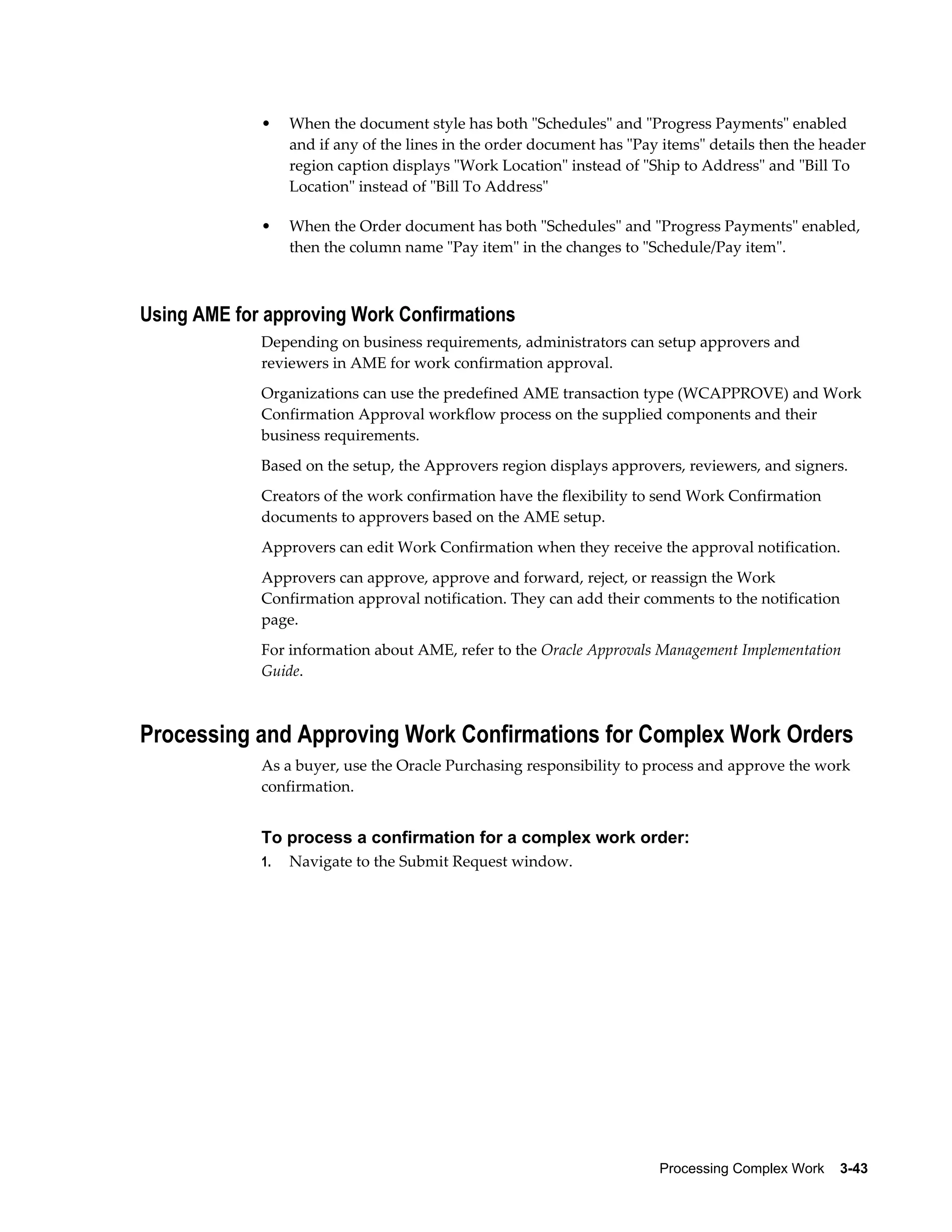Processing Complex Work    3-43
• When the document style has both "Schedules" and "Progress Payments" enabled
and if any of the lines in the order document has "Pay items" details then the header
region caption displays "Work Location" instead of "Ship to Address" and "Bill To
Location" instead of "Bill To Address"
• When the Order document has both "Schedules" and "Progress Payments" enabled,
then the column name "Pay item" in the changes to "Schedule/Pay item".
Using AME for approving Work Confirmations
Depending on business requirements, administrators can setup approvers and
reviewers in AME for work confirmation approval.
Organizations can use the predefined AME transaction type (WCAPPROVE) and Work
Confirmation Approval workflow process on the supplied components and their
business requirements.
Based on the setup, the Approvers region displays approvers, reviewers, and signers.
Creators of the work confirmation have the flexibility to send Work Confirmation
documents to approvers based on the AME setup.
Approvers can edit Work Confirmation when they receive the approval notification.
Approvers can approve, approve and forward, reject, or reassign the Work
Confirmation approval notification. They can add their comments to the notification
page.
For information about AME, refer to the Oracle Approvals Management Implementation
Guide.
Processing and Approving Work Confirmations for Complex Work Orders
As a buyer, use the Oracle Purchasing responsibility to process and approve the work
confirmation.
To process a confirmation for a complex work order:
1. Navigate to the Submit Request window.
 