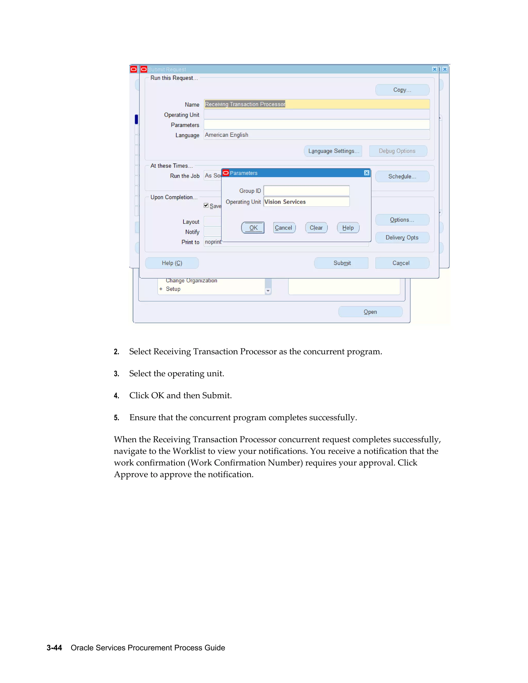 3-44    Oracle Services Procurement Process Guide
2. Select Receiving Transaction Processor as the concurrent program.
3. Select the operating unit.
4. Click OK and then Submit.
5. Ensure that the concurrent program completes successfully.
When the Receiving Transaction Processor concurrent request completes successfully,
navigate to the Worklist to view your notifications. You receive a notification that the
work confirmation (Work Confirmation Number) requires your approval. Click
Approve to approve the notification.
 