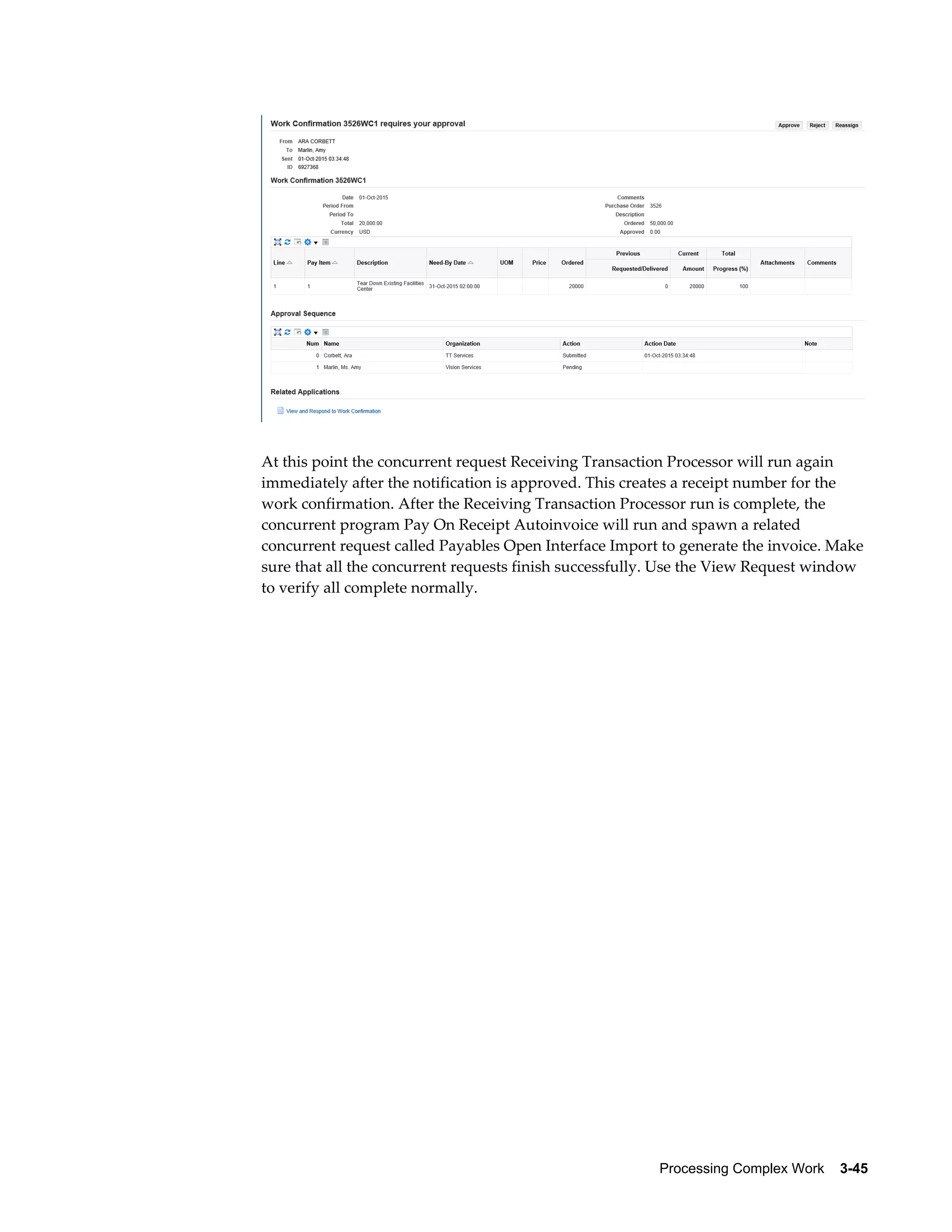 Processing Complex Work    3-45
At this point the concurrent request Receiving Transaction Processor will run again
immediately after the notification is approved. This creates a receipt number for the
work confirmation. After the Receiving Transaction Processor run is complete, the
concurrent program Pay On Receipt Autoinvoice will run and spawn a related
concurrent request called Payables Open Interface Import to generate the invoice. Make
sure that all the concurrent requests finish successfully. Use the View Request window
to verify all complete normally.
 
