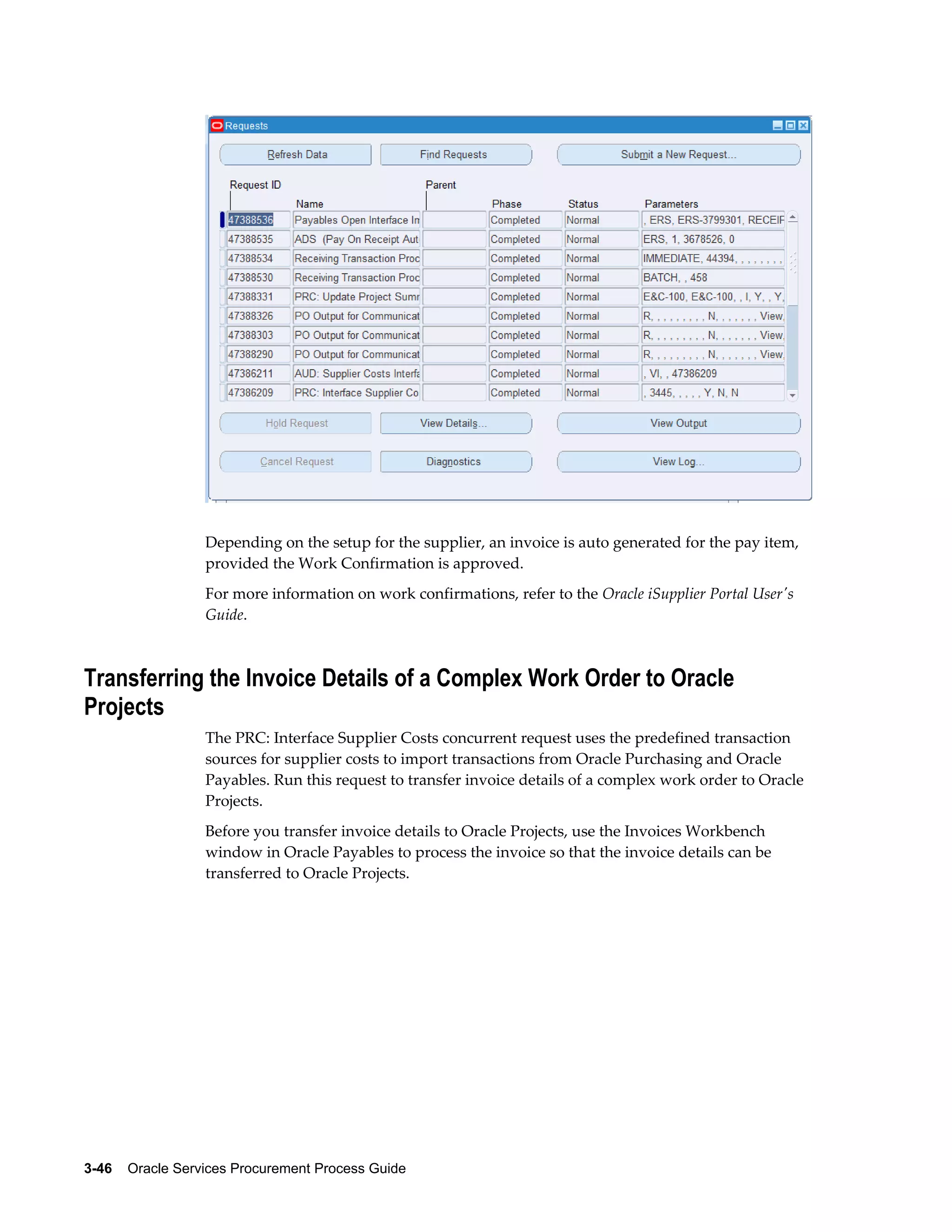 3-46    Oracle Services Procurement Process Guide
Depending on the setup for the supplier, an invoice is auto generated for the pay item,
provided the Work Confirmation is approved.
For more information on work confirmations, refer to the Oracle iSupplier Portal User's
Guide.
Transferring the Invoice Details of a Complex Work Order to Oracle
Projects
The PRC: Interface Supplier Costs concurrent request uses the predefined transaction
sources for supplier costs to import transactions from Oracle Purchasing and Oracle
Payables. Run this request to transfer invoice details of a complex work order to Oracle
Projects.
Before you transfer invoice details to Oracle Projects, use the Invoices Workbench
window in Oracle Payables to process the invoice so that the invoice details can be
transferred to Oracle Projects.
 