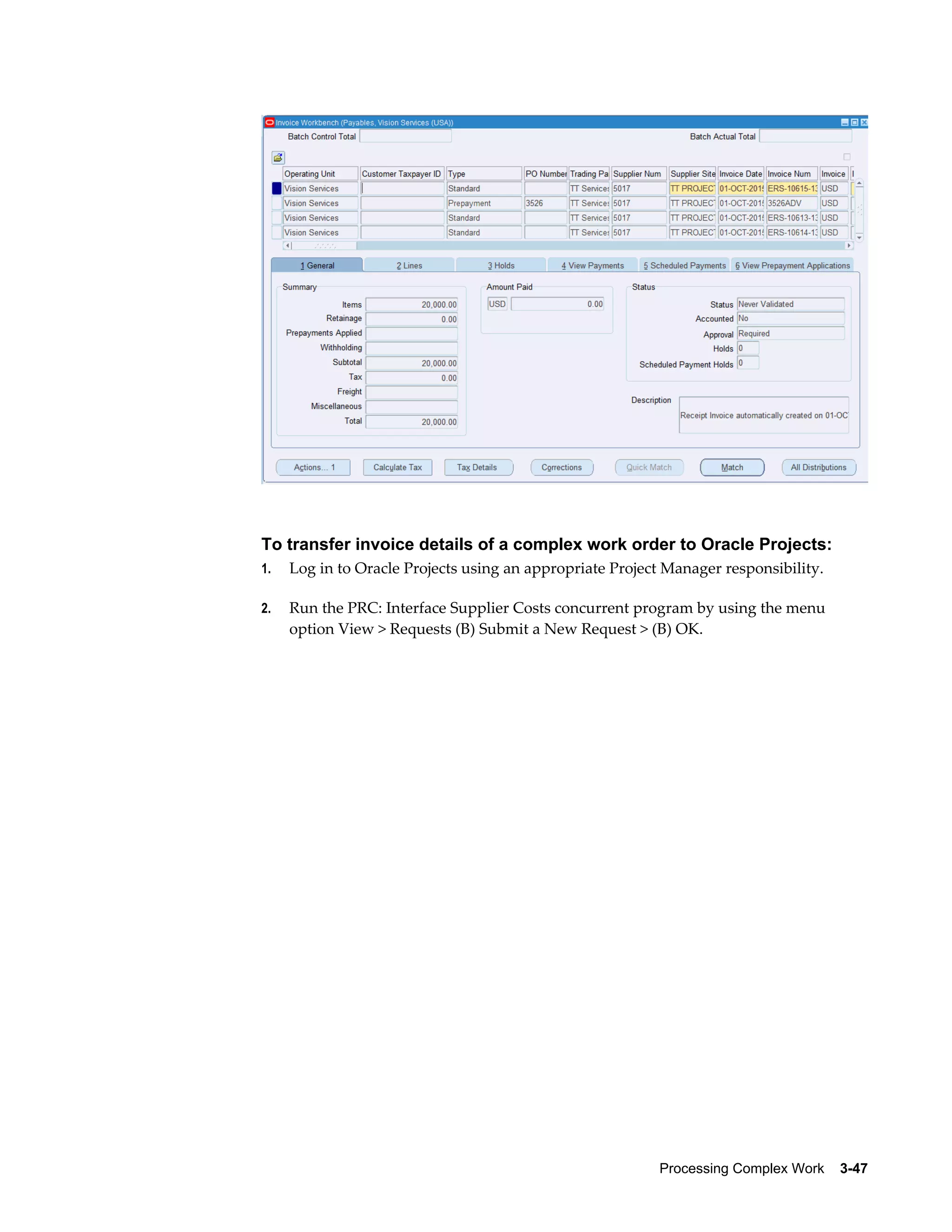 Processing Complex Work    3-47
To transfer invoice details of a complex work order to Oracle Projects:
1. Log in to Oracle Projects using an appropriate Project Manager responsibility.
2. Run the PRC: Interface Supplier Costs concurrent program by using the menu
option View > Requests (B) Submit a New Request > (B) OK.
 