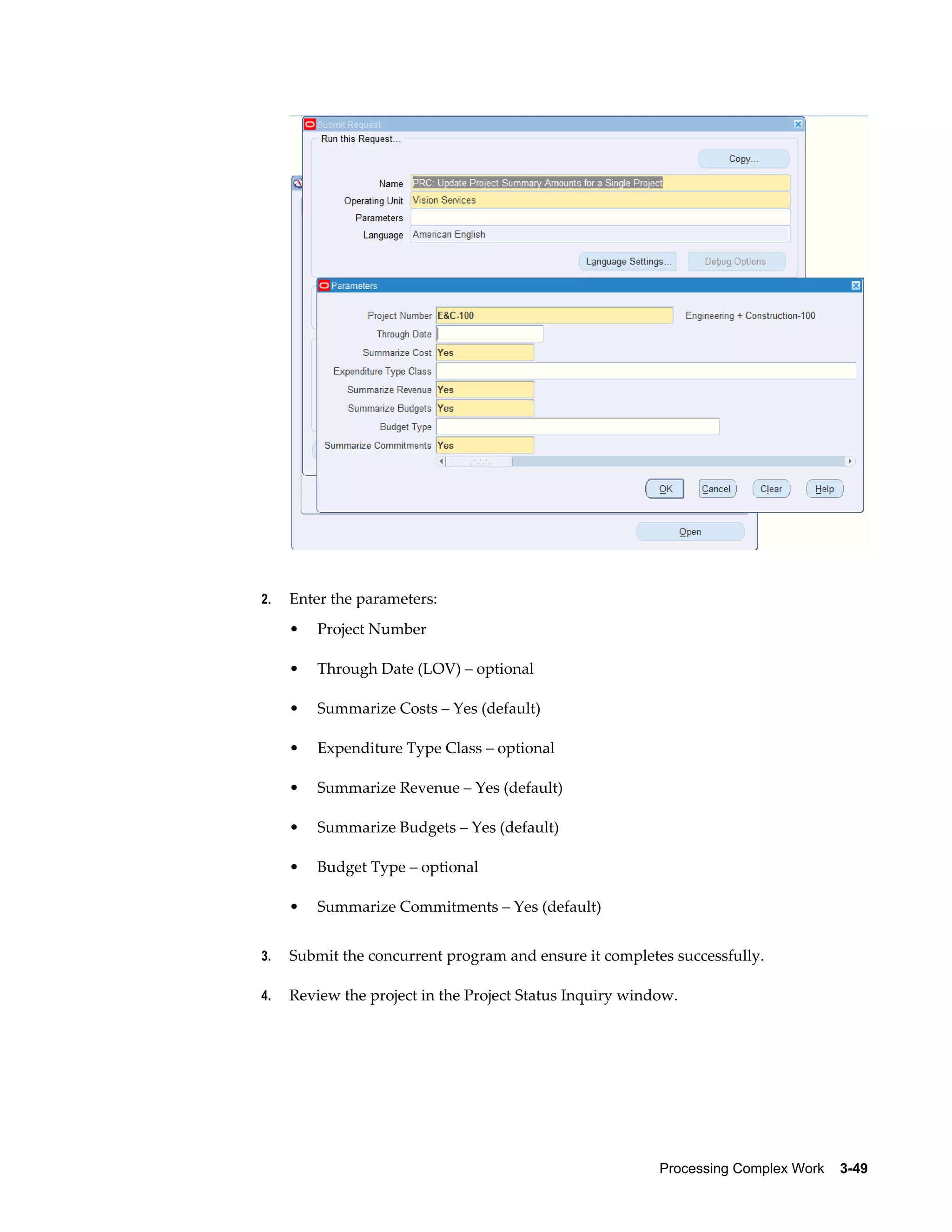 Processing Complex Work    3-49
2. Enter the parameters:
• Project Number
• Through Date (LOV) – optional
• Summarize Costs – Yes (default)
• Expenditure Type Class – optional
• Summarize Revenue – Yes (default)
• Summarize Budgets – Yes (default)
• Budget Type – optional
• Summarize Commitments – Yes (default)
3. Submit the concurrent program and ensure it completes successfully.
4. Review the project in the Project Status Inquiry window.
 