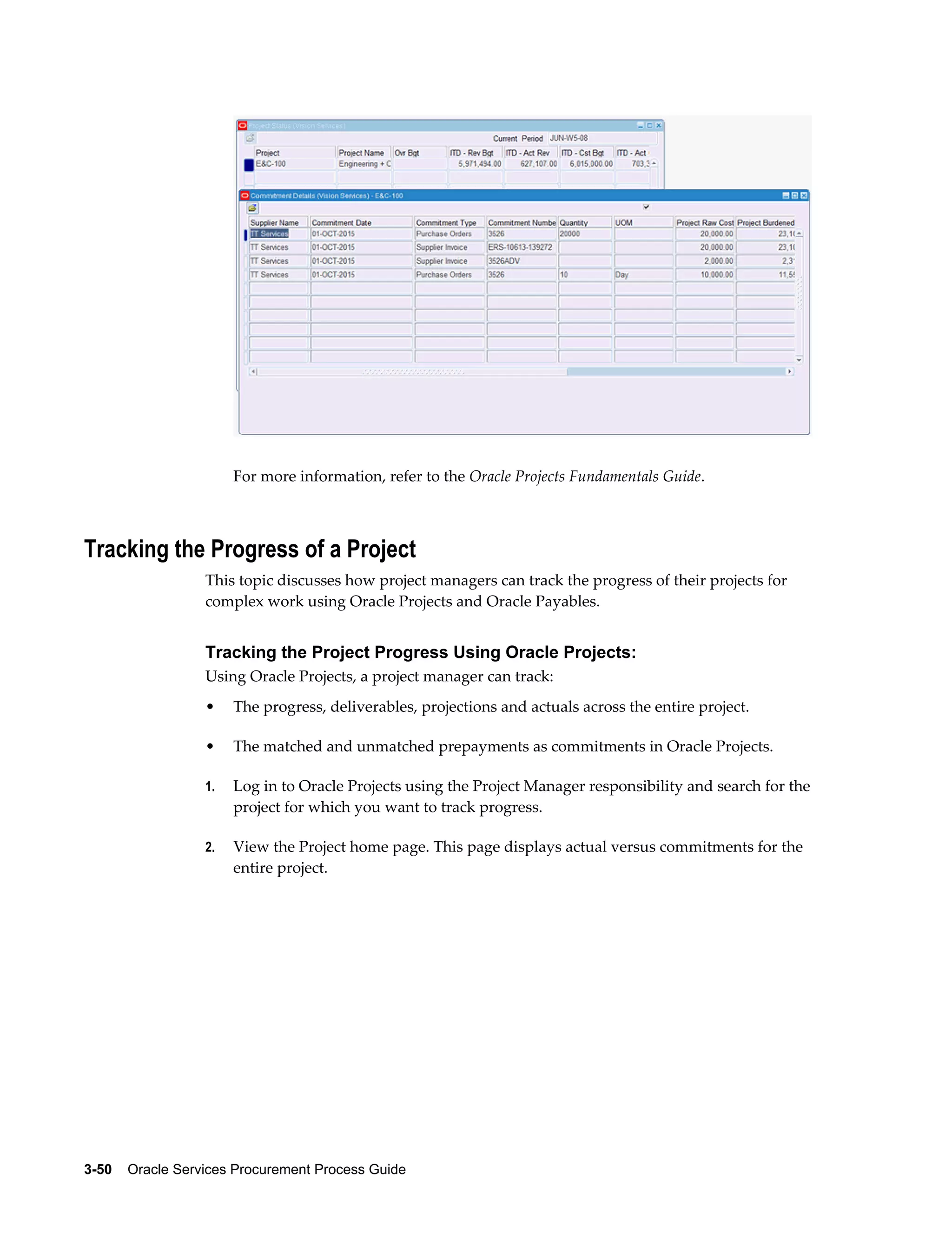 3-50    Oracle Services Procurement Process Guide
For more information, refer to the Oracle Projects Fundamentals Guide.
Tracking the Progress of a Project
This topic discusses how project managers can track the progress of their projects for
complex work using Oracle Projects and Oracle Payables.
Tracking the Project Progress Using Oracle Projects:
Using Oracle Projects, a project manager can track:
• The progress, deliverables, projections and actuals across the entire project.
• The matched and unmatched prepayments as commitments in Oracle Projects.
1. Log in to Oracle Projects using the Project Manager responsibility and search for the
project for which you want to track progress.
2. View the Project home page. This page displays actual versus commitments for the
entire project.
 