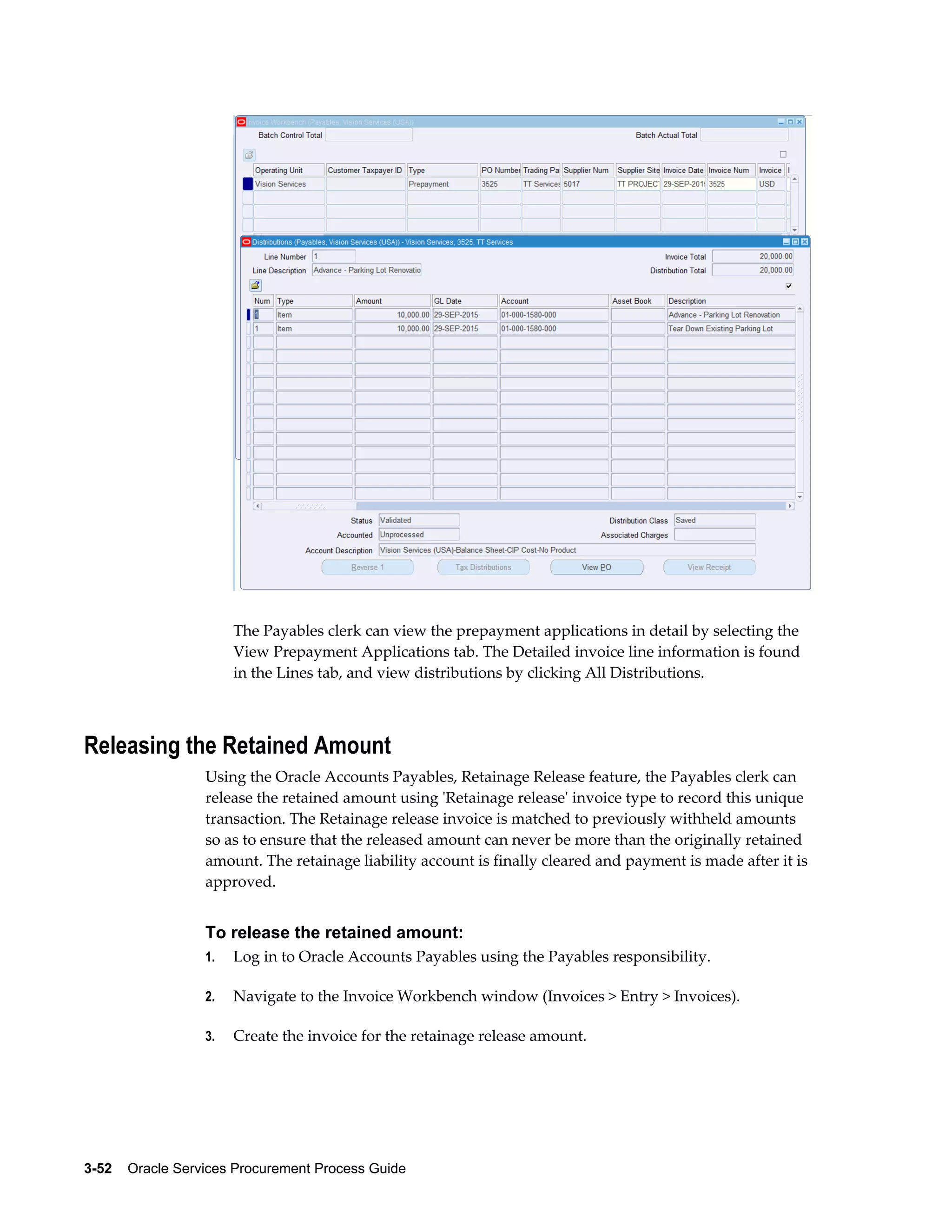 3-52    Oracle Services Procurement Process Guide
The Payables clerk can view the prepayment applications in detail by selecting the
View Prepayment Applications tab. The Detailed invoice line information is found
in the Lines tab, and view distributions by clicking All Distributions.
Releasing the Retained Amount
Using the Oracle Accounts Payables, Retainage Release feature, the Payables clerk can
release the retained amount using 'Retainage release' invoice type to record this unique
transaction. The Retainage release invoice is matched to previously withheld amounts
so as to ensure that the released amount can never be more than the originally retained
amount. The retainage liability account is finally cleared and payment is made after it is
approved.
To release the retained amount:
1. Log in to Oracle Accounts Payables using the Payables responsibility.
2. Navigate to the Invoice Workbench window (Invoices > Entry > Invoices).
3. Create the invoice for the retainage release amount.
 