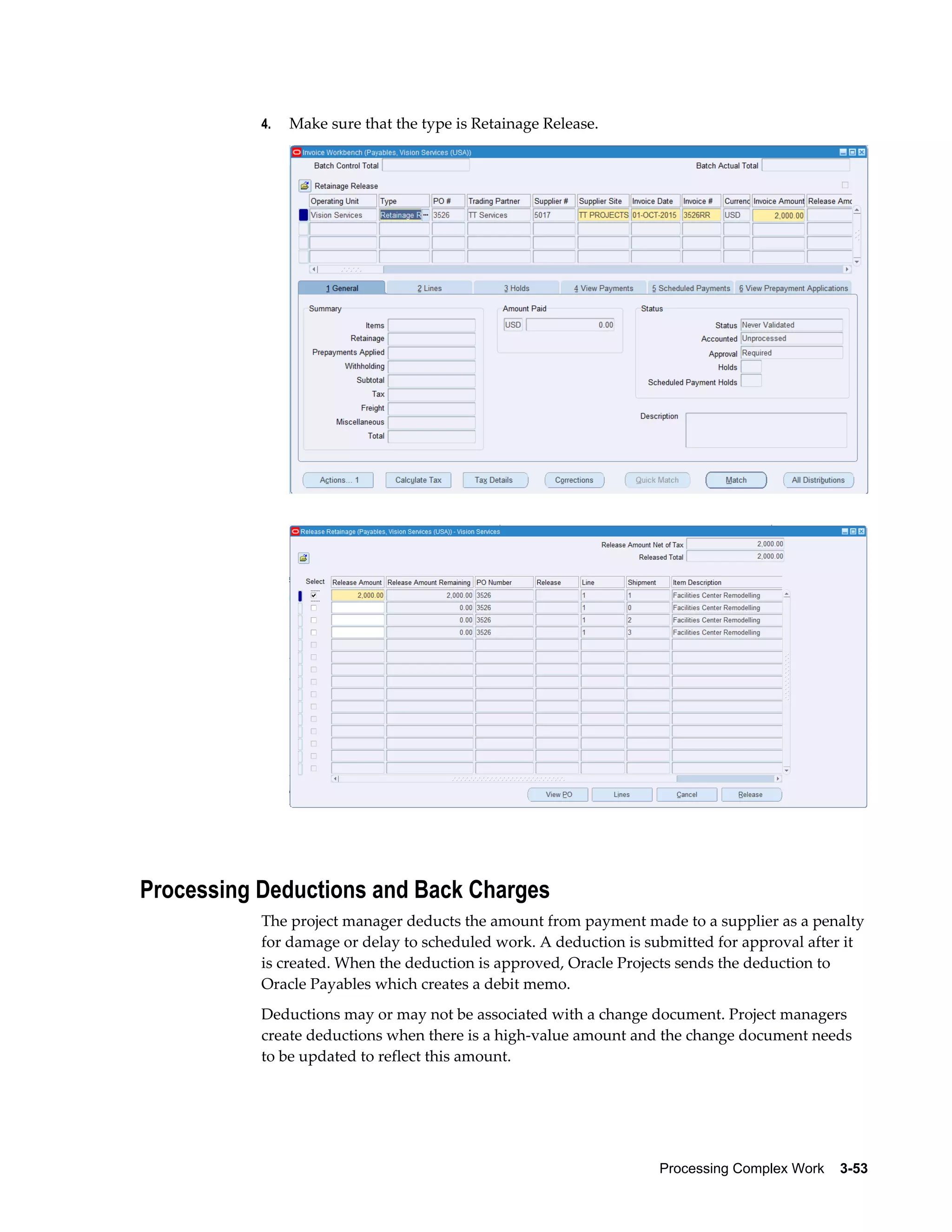 Processing Complex Work    3-53
4. Make sure that the type is Retainage Release.
Processing Deductions and Back Charges
The project manager deducts the amount from payment made to a supplier as a penalty
for damage or delay to scheduled work. A deduction is submitted for approval after it
is created. When the deduction is approved, Oracle Projects sends the deduction to
Oracle Payables which creates a debit memo.
Deductions may or may not be associated with a change document. Project managers
create deductions when there is a high-value amount and the change document needs
to be updated to reflect this amount.
 