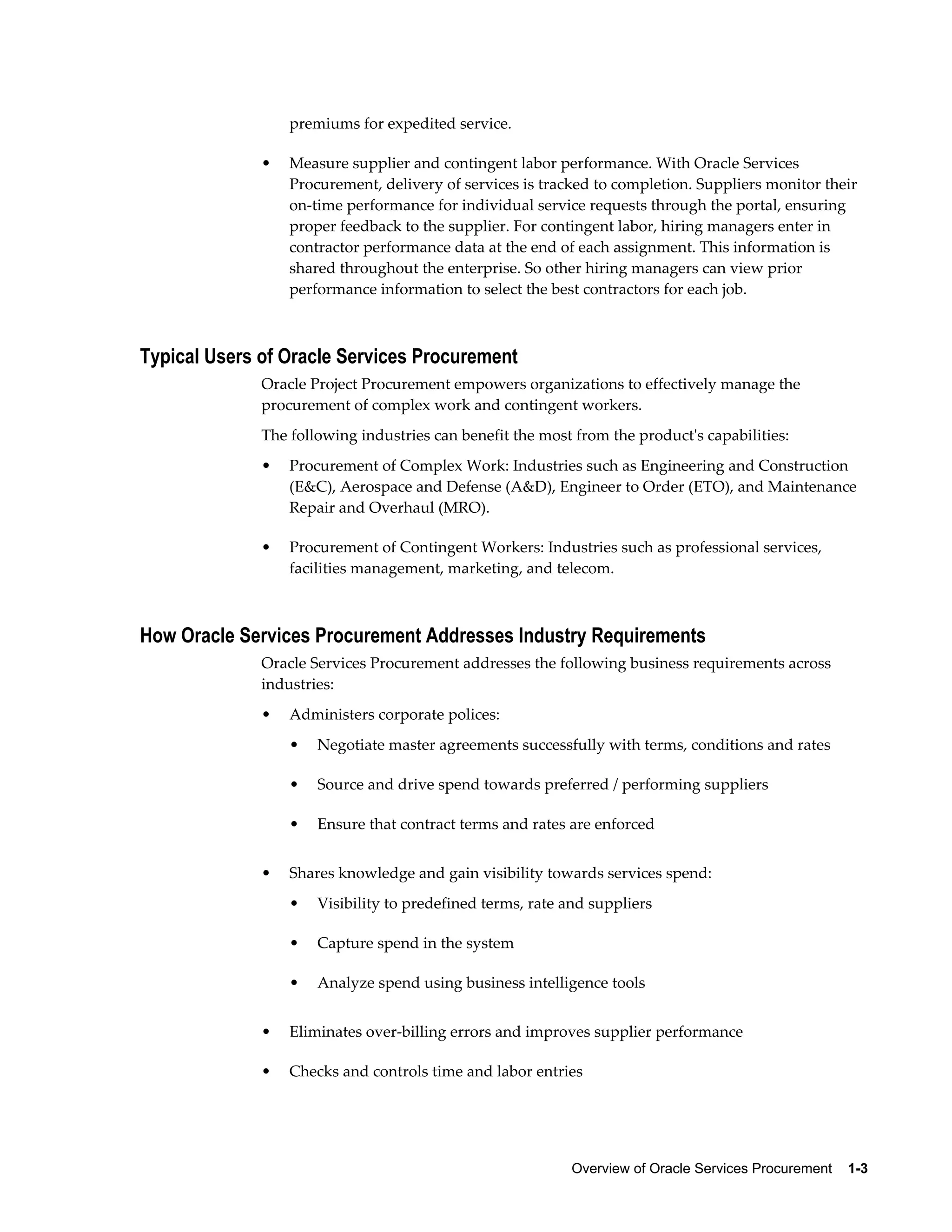 Overview of Oracle Services Procurement    1-3
premiums for expedited service.
• Measure supplier and contingent labor performance. With Oracle Services
Procurement, delivery of services is tracked to completion. Suppliers monitor their
on-time performance for individual service requests through the portal, ensuring
proper feedback to the supplier. For contingent labor, hiring managers enter in
contractor performance data at the end of each assignment. This information is
shared throughout the enterprise. So other hiring managers can view prior
performance information to select the best contractors for each job.
Typical Users of Oracle Services Procurement
Oracle Project Procurement empowers organizations to effectively manage the
procurement of complex work and contingent workers.
The following industries can benefit the most from the product's capabilities:
• Procurement of Complex Work: Industries such as Engineering and Construction
(E&C), Aerospace and Defense (A&D), Engineer to Order (ETO), and Maintenance
Repair and Overhaul (MRO).
• Procurement of Contingent Workers: Industries such as professional services,
facilities management, marketing, and telecom.
How Oracle Services Procurement Addresses Industry Requirements
Oracle Services Procurement addresses the following business requirements across
industries:
• Administers corporate polices:
• Negotiate master agreements successfully with terms, conditions and rates
• Source and drive spend towards preferred / performing suppliers
• Ensure that contract terms and rates are enforced
• Shares knowledge and gain visibility towards services spend:
• Visibility to predefined terms, rate and suppliers
• Capture spend in the system
• Analyze spend using business intelligence tools
• Eliminates over-billing errors and improves supplier performance
• Checks and controls time and labor entries
 