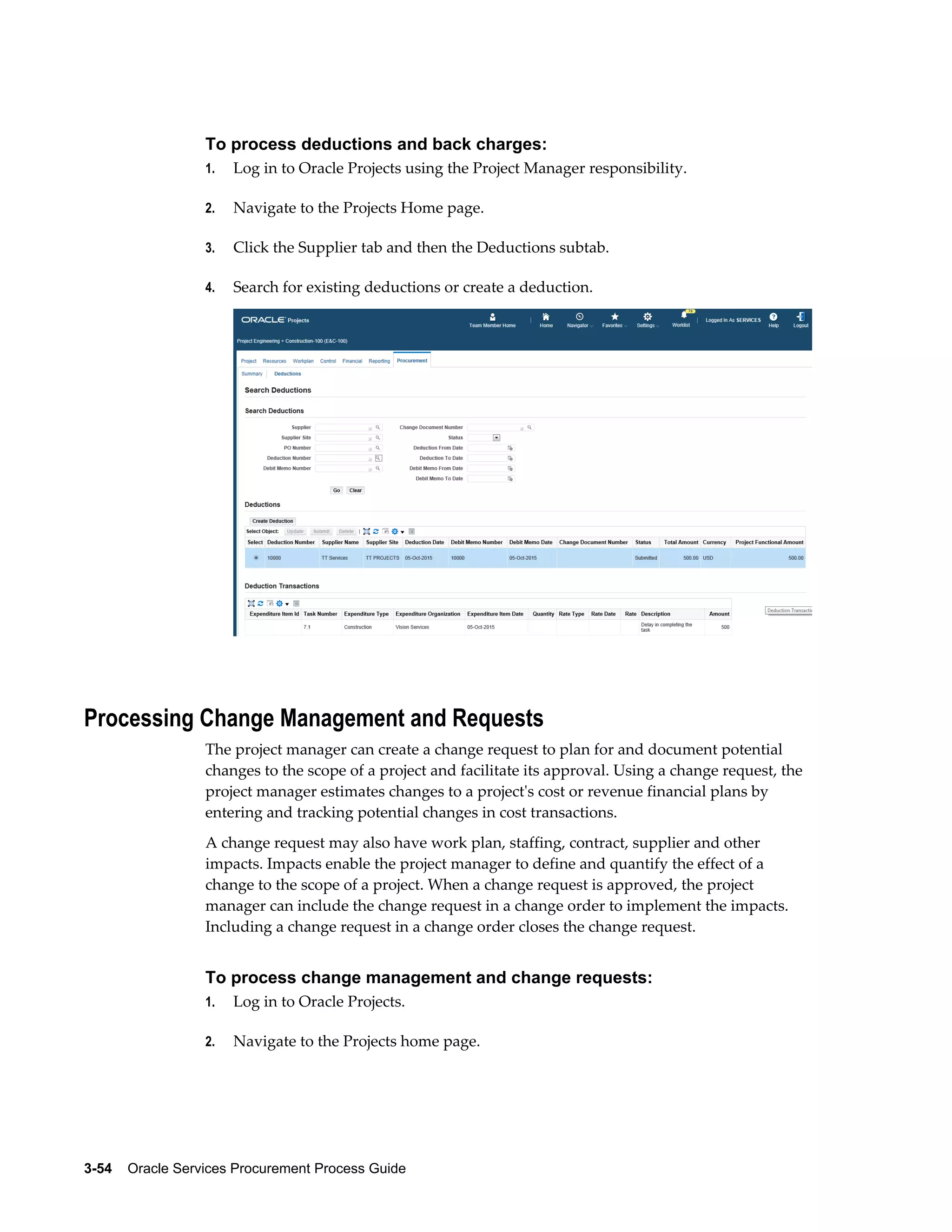 3-54    Oracle Services Procurement Process Guide
To process deductions and back charges:
1. Log in to Oracle Projects using the Project Manager responsibility.
2. Navigate to the Projects Home page.
3. Click the Supplier tab and then the Deductions subtab.
4. Search for existing deductions or create a deduction.
Processing Change Management and Requests
The project manager can create a change request to plan for and document potential
changes to the scope of a project and facilitate its approval. Using a change request, the
project manager estimates changes to a project's cost or revenue financial plans by
entering and tracking potential changes in cost transactions.
A change request may also have work plan, staffing, contract, supplier and other
impacts. Impacts enable the project manager to define and quantify the effect of a
change to the scope of a project. When a change request is approved, the project
manager can include the change request in a change order to implement the impacts.
Including a change request in a change order closes the change request.
To process change management and change requests:
1. Log in to Oracle Projects.
2. Navigate to the Projects home page.
 