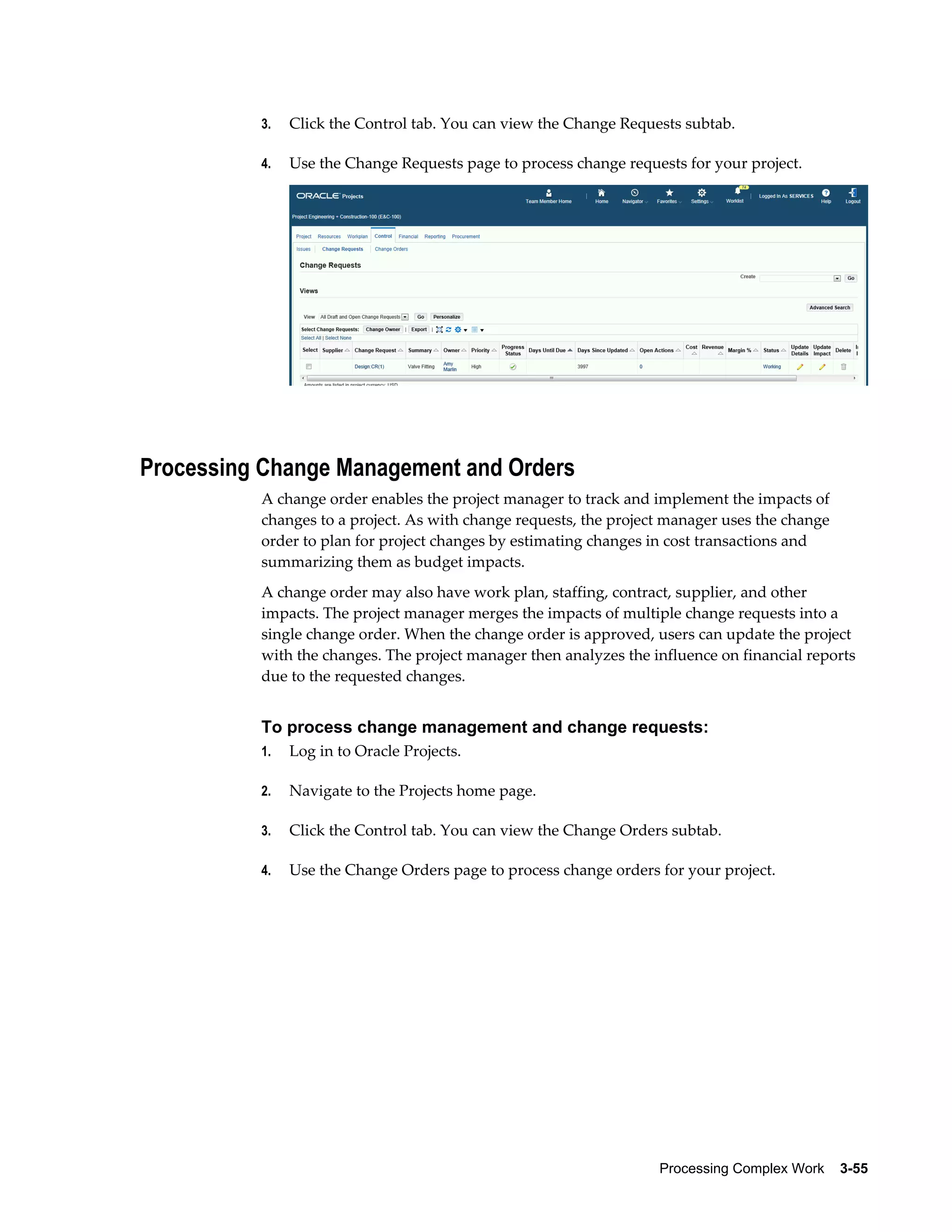 Processing Complex Work    3-55
3. Click the Control tab. You can view the Change Requests subtab.
4. Use the Change Requests page to process change requests for your project.
Processing Change Management and Orders
A change order enables the project manager to track and implement the impacts of
changes to a project. As with change requests, the project manager uses the change
order to plan for project changes by estimating changes in cost transactions and
summarizing them as budget impacts.
A change order may also have work plan, staffing, contract, supplier, and other
impacts. The project manager merges the impacts of multiple change requests into a
single change order. When the change order is approved, users can update the project
with the changes. The project manager then analyzes the influence on financial reports
due to the requested changes.
To process change management and change requests:
1. Log in to Oracle Projects.
2. Navigate to the Projects home page.
3. Click the Control tab. You can view the Change Orders subtab.
4. Use the Change Orders page to process change orders for your project.
 