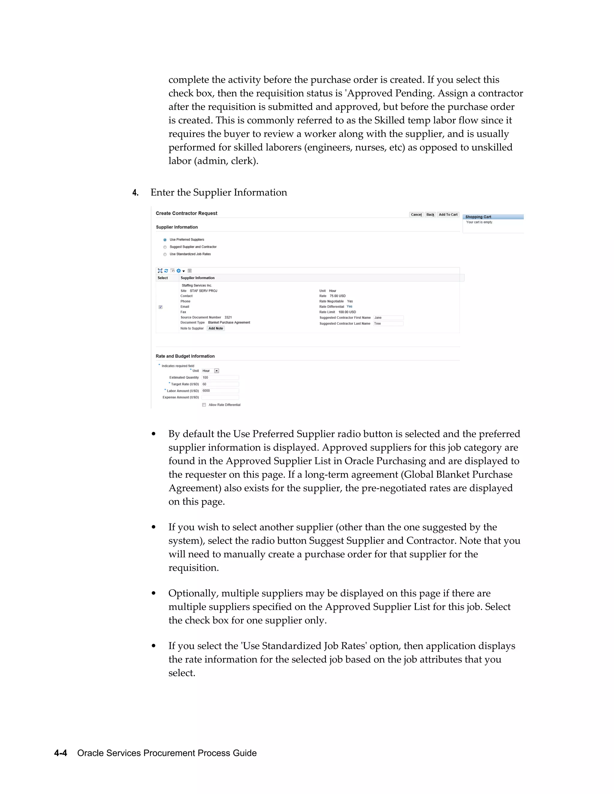 4-4    Oracle Services Procurement Process Guide
complete the activity before the purchase order is created. If you select this
check box, then the requisition status is 'Approved Pending. Assign a contractor
after the requisition is submitted and approved, but before the purchase order
is created. This is commonly referred to as the Skilled temp labor flow since it
requires the buyer to review a worker along with the supplier, and is usually
performed for skilled laborers (engineers, nurses, etc) as opposed to unskilled
labor (admin, clerk).
4. Enter the Supplier Information
• By default the Use Preferred Supplier radio button is selected and the preferred
supplier information is displayed. Approved suppliers for this job category are
found in the Approved Supplier List in Oracle Purchasing and are displayed to
the requester on this page. If a long-term agreement (Global Blanket Purchase
Agreement) also exists for the supplier, the pre-negotiated rates are displayed
on this page.
• If you wish to select another supplier (other than the one suggested by the
system), select the radio button Suggest Supplier and Contractor. Note that you
will need to manually create a purchase order for that supplier for the
requisition.
• Optionally, multiple suppliers may be displayed on this page if there are
multiple suppliers specified on the Approved Supplier List for this job. Select
the check box for one supplier only.
• If you select the 'Use Standardized Job Rates' option, then application displays
the rate information for the selected job based on the job attributes that you
select.
 