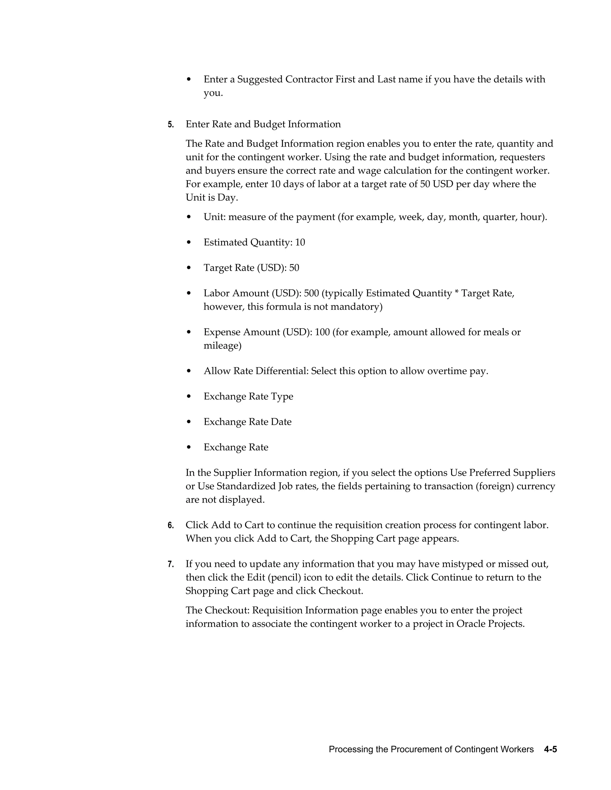 Processing the Procurement of Contingent Workers    4-5
• Enter a Suggested Contractor First and Last name if you have the details with
you.
5. Enter Rate and Budget Information
The Rate and Budget Information region enables you to enter the rate, quantity and
unit for the contingent worker. Using the rate and budget information, requesters
and buyers ensure the correct rate and wage calculation for the contingent worker.
For example, enter 10 days of labor at a target rate of 50 USD per day where the
Unit is Day.
• Unit: measure of the payment (for example, week, day, month, quarter, hour).
• Estimated Quantity: 10
• Target Rate (USD): 50
• Labor Amount (USD): 500 (typically Estimated Quantity * Target Rate,
however, this formula is not mandatory)
• Expense Amount (USD): 100 (for example, amount allowed for meals or
mileage)
• Allow Rate Differential: Select this option to allow overtime pay.
• Exchange Rate Type
• Exchange Rate Date
• Exchange Rate
In the Supplier Information region, if you select the options Use Preferred Suppliers
or Use Standardized Job rates, the fields pertaining to transaction (foreign) currency
are not displayed.
6. Click Add to Cart to continue the requisition creation process for contingent labor.
When you click Add to Cart, the Shopping Cart page appears.
7. If you need to update any information that you may have mistyped or missed out,
then click the Edit (pencil) icon to edit the details. Click Continue to return to the
Shopping Cart page and click Checkout.
The Checkout: Requisition Information page enables you to enter the project
information to associate the contingent worker to a project in Oracle Projects.
 