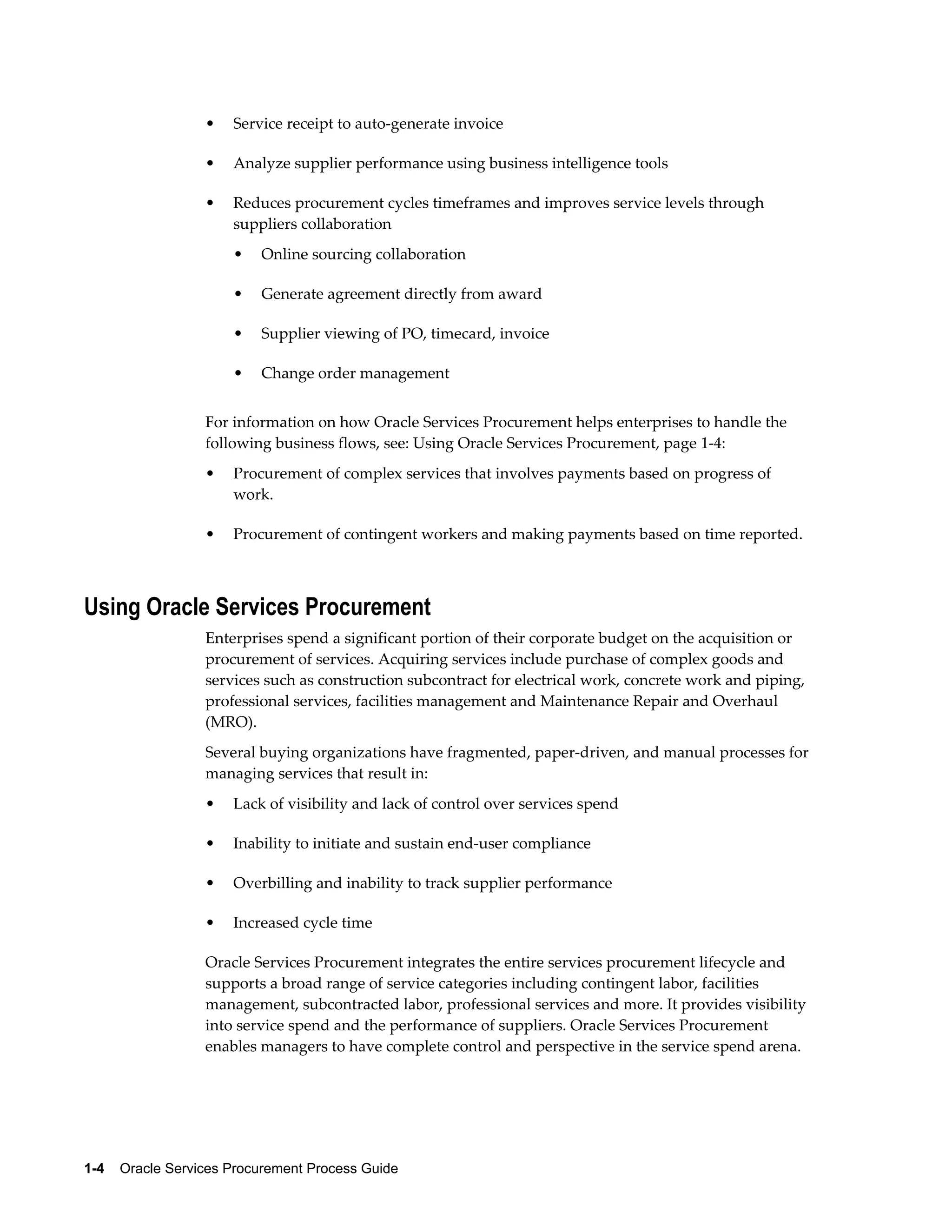 1-4    Oracle Services Procurement Process Guide
• Service receipt to auto-generate invoice
• Analyze supplier performance using business intelligence tools
• Reduces procurement cycles timeframes and improves service levels through
suppliers collaboration
• Online sourcing collaboration
• Generate agreement directly from award
• Supplier viewing of PO, timecard, invoice
• Change order management
For information on how Oracle Services Procurement helps enterprises to handle the
following business flows, see: Using Oracle Services Procurement, page 1-4:
• Procurement of complex services that involves payments based on progress of
work.
• Procurement of contingent workers and making payments based on time reported.
Using Oracle Services Procurement
Enterprises spend a significant portion of their corporate budget on the acquisition or
procurement of services. Acquiring services include purchase of complex goods and
services such as construction subcontract for electrical work, concrete work and piping,
professional services, facilities management and Maintenance Repair and Overhaul
(MRO).
Several buying organizations have fragmented, paper-driven, and manual processes for
managing services that result in:
• Lack of visibility and lack of control over services spend
• Inability to initiate and sustain end-user compliance
• Overbilling and inability to track supplier performance
• Increased cycle time
Oracle Services Procurement integrates the entire services procurement lifecycle and
supports a broad range of service categories including contingent labor, facilities
management, subcontracted labor, professional services and more. It provides visibility
into service spend and the performance of suppliers. Oracle Services Procurement
enables managers to have complete control and perspective in the service spend arena.
 