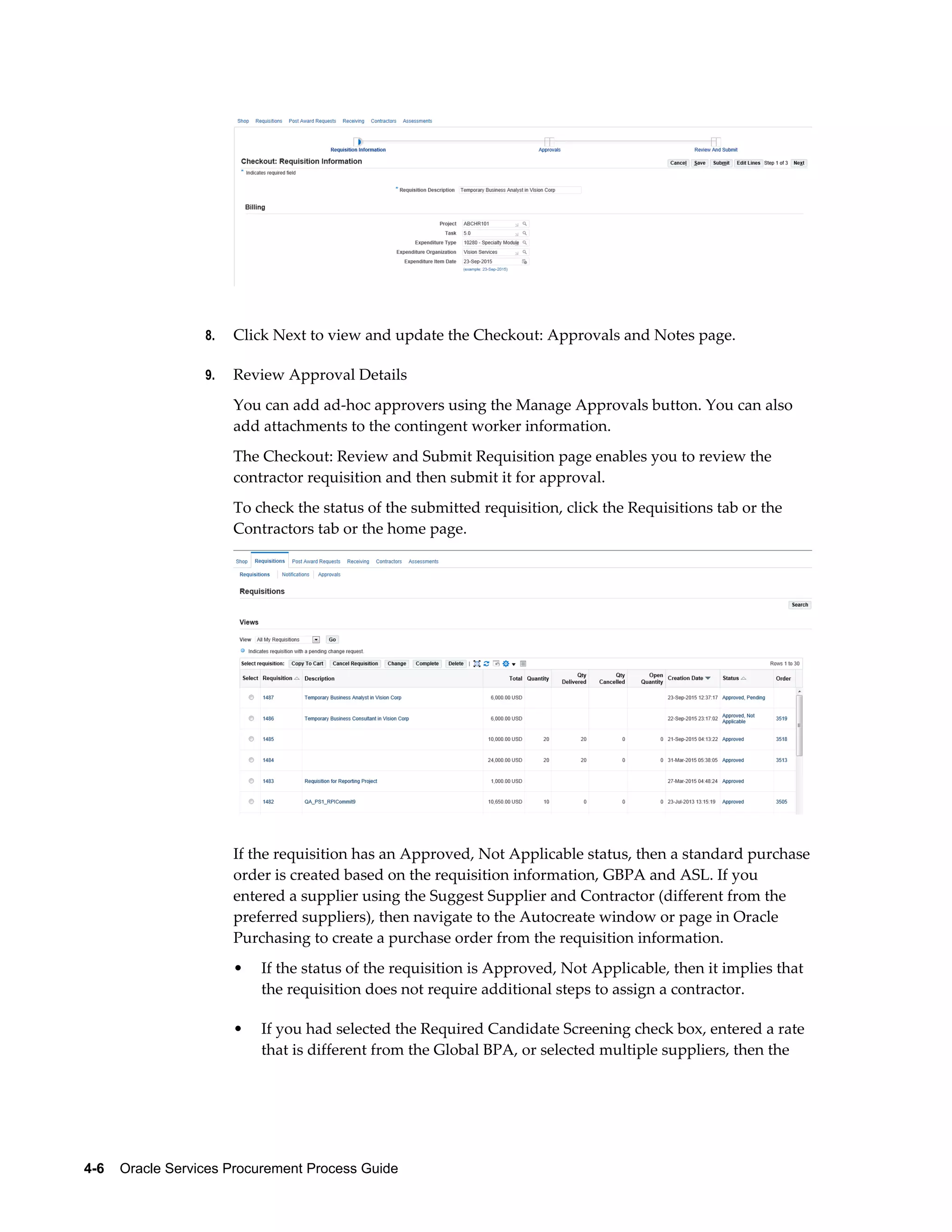 4-6    Oracle Services Procurement Process Guide
8. Click Next to view and update the Checkout: Approvals and Notes page.
9. Review Approval Details
You can add ad-hoc approvers using the Manage Approvals button. You can also
add attachments to the contingent worker information.
The Checkout: Review and Submit Requisition page enables you to review the
contractor requisition and then submit it for approval.
To check the status of the submitted requisition, click the Requisitions tab or the
Contractors tab or the home page.
If the requisition has an Approved, Not Applicable status, then a standard purchase
order is created based on the requisition information, GBPA and ASL. If you
entered a supplier using the Suggest Supplier and Contractor (different from the
preferred suppliers), then navigate to the Autocreate window or page in Oracle
Purchasing to create a purchase order from the requisition information.
• If the status of the requisition is Approved, Not Applicable, then it implies that
the requisition does not require additional steps to assign a contractor.
• If you had selected the Required Candidate Screening check box, entered a rate
that is different from the Global BPA, or selected multiple suppliers, then the
 