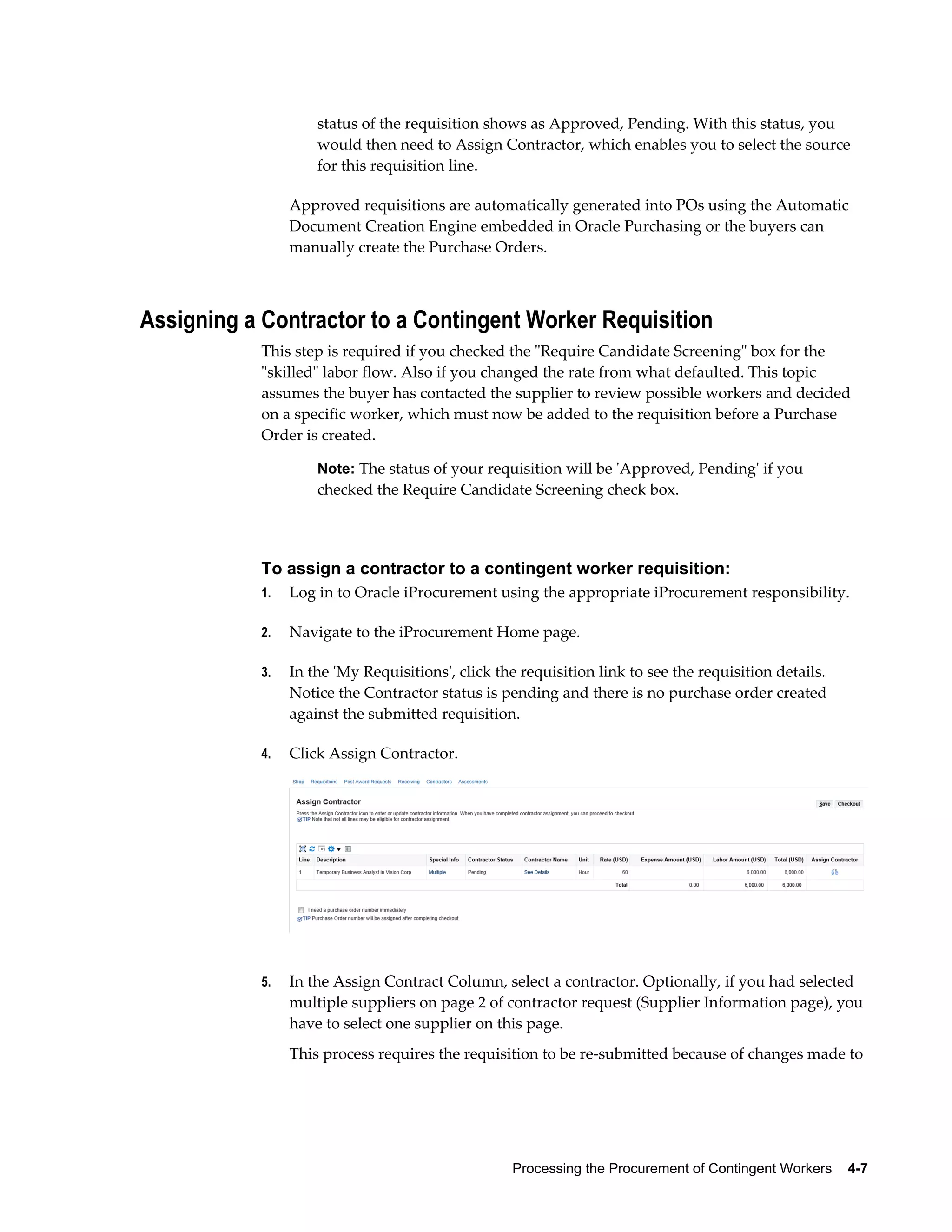 Processing the Procurement of Contingent Workers    4-7
status of the requisition shows as Approved, Pending. With this status, you
would then need to Assign Contractor, which enables you to select the source
for this requisition line.
Approved requisitions are automatically generated into POs using the Automatic
Document Creation Engine embedded in Oracle Purchasing or the buyers can
manually create the Purchase Orders.
Assigning a Contractor to a Contingent Worker Requisition
This step is required if you checked the "Require Candidate Screening" box for the
"skilled" labor flow. Also if you changed the rate from what defaulted. This topic
assumes the buyer has contacted the supplier to review possible workers and decided
on a specific worker, which must now be added to the requisition before a Purchase
Order is created.
Note: The status of your requisition will be 'Approved, Pending' if you
checked the Require Candidate Screening check box.
To assign a contractor to a contingent worker requisition:
1. Log in to Oracle iProcurement using the appropriate iProcurement responsibility.
2. Navigate to the iProcurement Home page.
3. In the 'My Requisitions', click the requisition link to see the requisition details.
Notice the Contractor status is pending and there is no purchase order created
against the submitted requisition.
4. Click Assign Contractor.
5. In the Assign Contract Column, select a contractor. Optionally, if you had selected
multiple suppliers on page 2 of contractor request (Supplier Information page), you
have to select one supplier on this page.
This process requires the requisition to be re-submitted because of changes made to
 