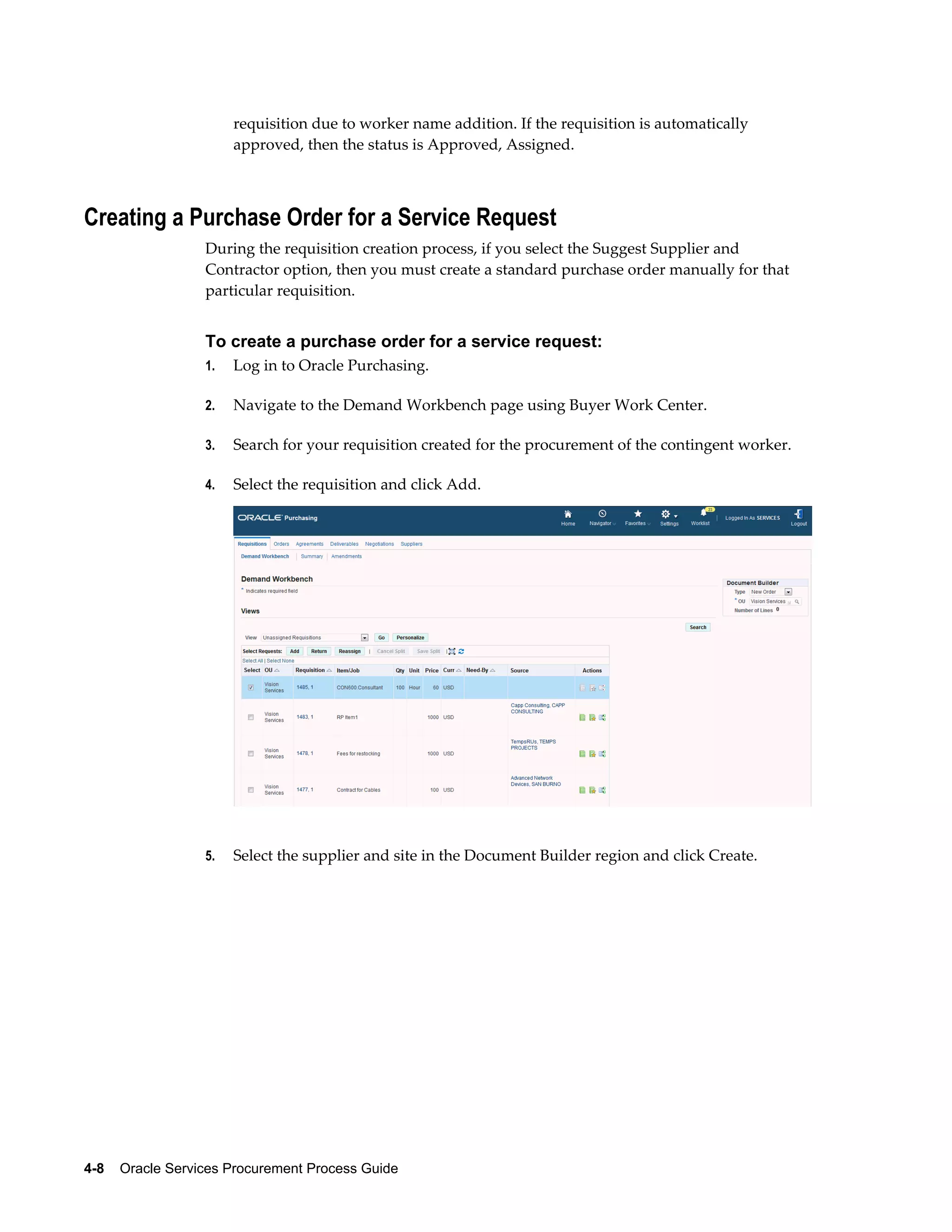 4-8    Oracle Services Procurement Process Guide
requisition due to worker name addition. If the requisition is automatically
approved, then the status is Approved, Assigned.
Creating a Purchase Order for a Service Request
During the requisition creation process, if you select the Suggest Supplier and
Contractor option, then you must create a standard purchase order manually for that
particular requisition.
To create a purchase order for a service request:
1. Log in to Oracle Purchasing.
2. Navigate to the Demand Workbench page using Buyer Work Center.
3. Search for your requisition created for the procurement of the contingent worker.
4. Select the requisition and click Add.
5. Select the supplier and site in the Document Builder region and click Create.
 