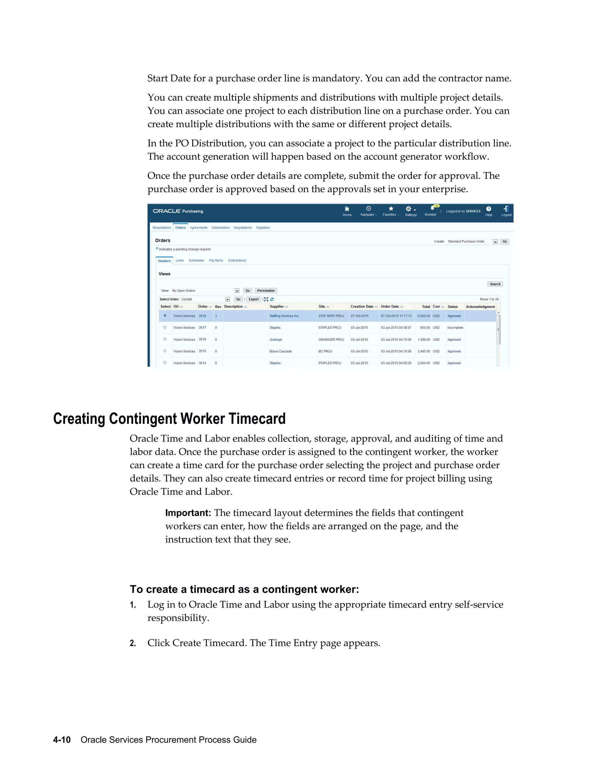 4-10    Oracle Services Procurement Process Guide
Start Date for a purchase order line is mandatory. You can add the contractor name.
You can create multiple shipments and distributions with multiple project details.
You can associate one project to each distribution line on a purchase order. You can
create multiple distributions with the same or different project details.
In the PO Distribution, you can associate a project to the particular distribution line.
The account generation will happen based on the account generator workflow.
Once the purchase order details are complete, submit the order for approval. The
purchase order is approved based on the approvals set in your enterprise.
Creating Contingent Worker Timecard
Oracle Time and Labor enables collection, storage, approval, and auditing of time and
labor data. Once the purchase order is assigned to the contingent worker, the worker
can create a time card for the purchase order selecting the project and purchase order
details. They can also create timecard entries or record time for project billing using
Oracle Time and Labor.
Important: The timecard layout determines the fields that contingent
workers can enter, how the fields are arranged on the page, and the
instruction text that they see.
To create a timecard as a contingent worker:
1. Log in to Oracle Time and Labor using the appropriate timecard entry self-service
responsibility.
2. Click Create Timecard. The Time Entry page appears.
 