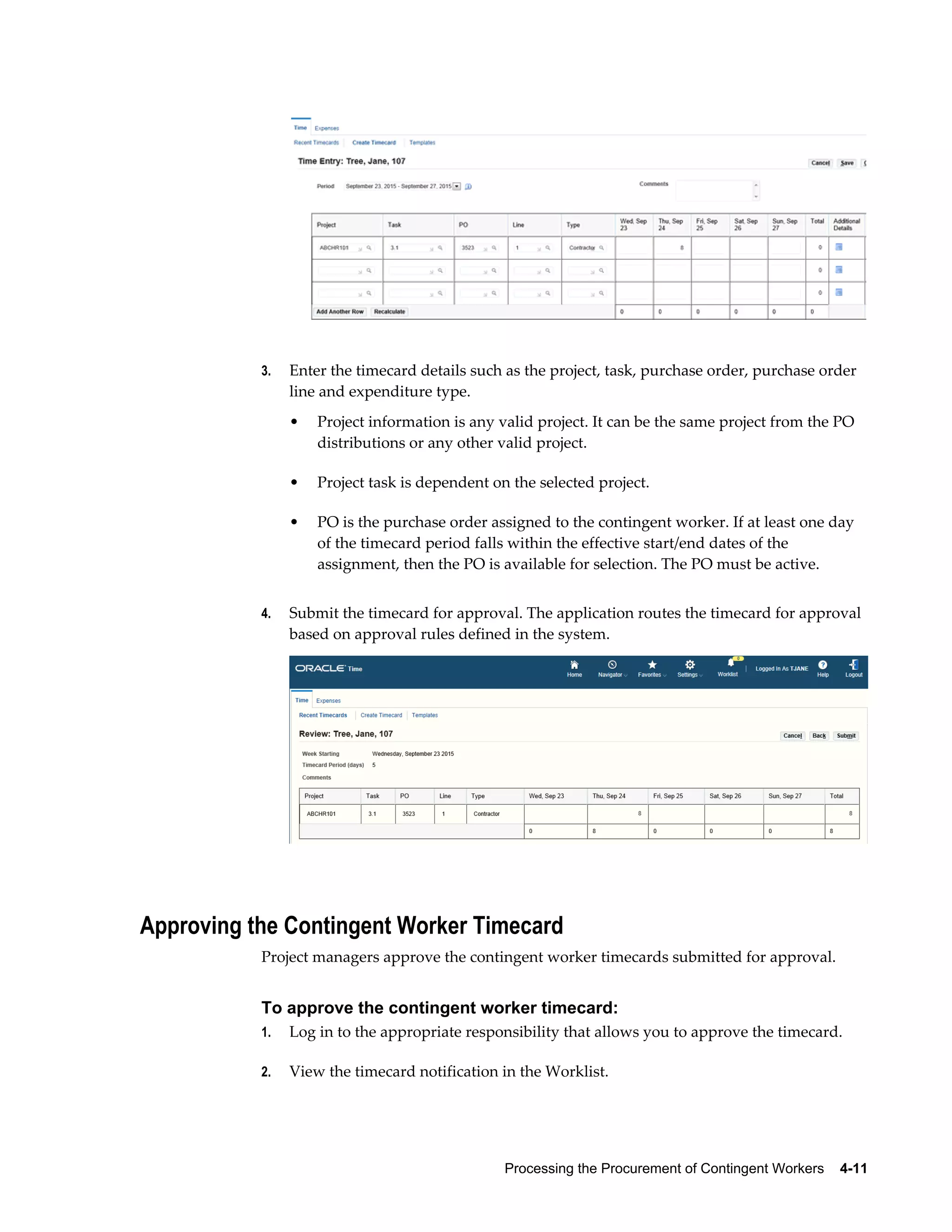 Processing the Procurement of Contingent Workers    4-11
3. Enter the timecard details such as the project, task, purchase order, purchase order
line and expenditure type.
• Project information is any valid project. It can be the same project from the PO
distributions or any other valid project.
• Project task is dependent on the selected project.
• PO is the purchase order assigned to the contingent worker. If at least one day
of the timecard period falls within the effective start/end dates of the
assignment, then the PO is available for selection. The PO must be active.
4. Submit the timecard for approval. The application routes the timecard for approval
based on approval rules defined in the system.
Approving the Contingent Worker Timecard
Project managers approve the contingent worker timecards submitted for approval.
To approve the contingent worker timecard:
1. Log in to the appropriate responsibility that allows you to approve the timecard.
2. View the timecard notification in the Worklist.
 