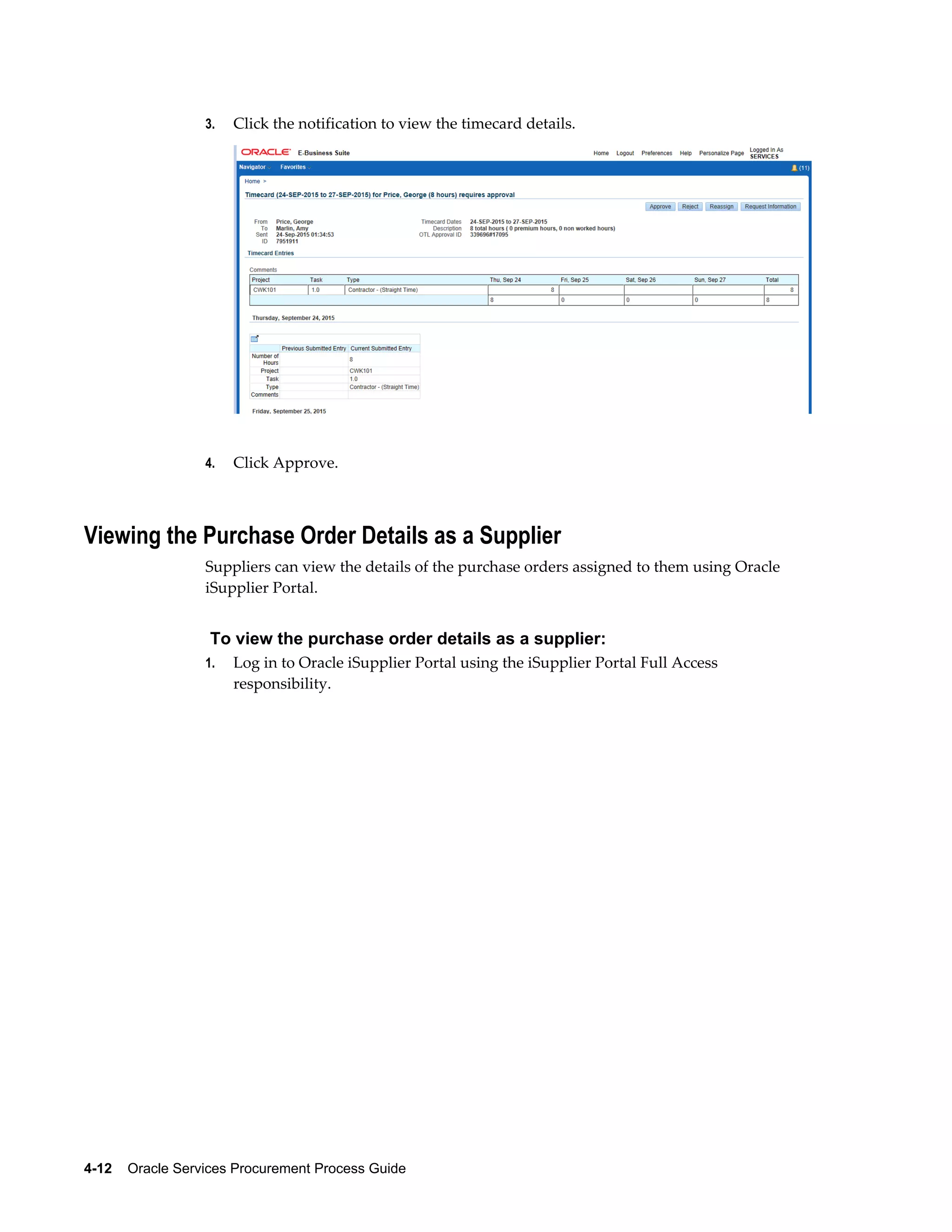 4-12    Oracle Services Procurement Process Guide
3. Click the notification to view the timecard details.
4. Click Approve.
Viewing the Purchase Order Details as a Supplier
Suppliers can view the details of the purchase orders assigned to them using Oracle
iSupplier Portal.
To view the purchase order details as a supplier:
1. Log in to Oracle iSupplier Portal using the iSupplier Portal Full Access
responsibility.
 