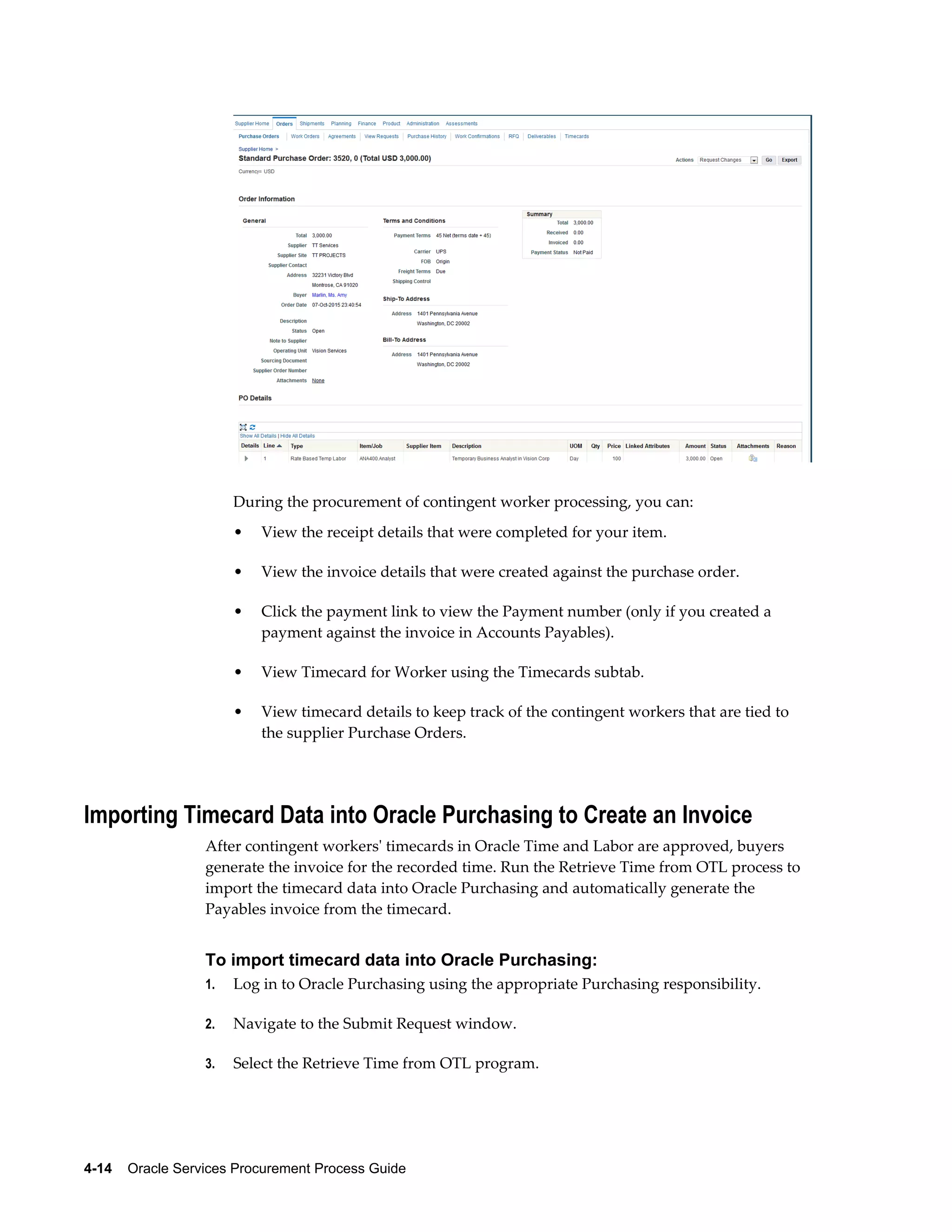 4-14    Oracle Services Procurement Process Guide
During the procurement of contingent worker processing, you can:
• View the receipt details that were completed for your item.
• View the invoice details that were created against the purchase order.
• Click the payment link to view the Payment number (only if you created a
payment against the invoice in Accounts Payables).
• View Timecard for Worker using the Timecards subtab.
• View timecard details to keep track of the contingent workers that are tied to
the supplier Purchase Orders.
Importing Timecard Data into Oracle Purchasing to Create an Invoice
After contingent workers' timecards in Oracle Time and Labor are approved, buyers
generate the invoice for the recorded time. Run the Retrieve Time from OTL process to
import the timecard data into Oracle Purchasing and automatically generate the
Payables invoice from the timecard.
To import timecard data into Oracle Purchasing:
1. Log in to Oracle Purchasing using the appropriate Purchasing responsibility.
2. Navigate to the Submit Request window.
3. Select the Retrieve Time from OTL program.
 