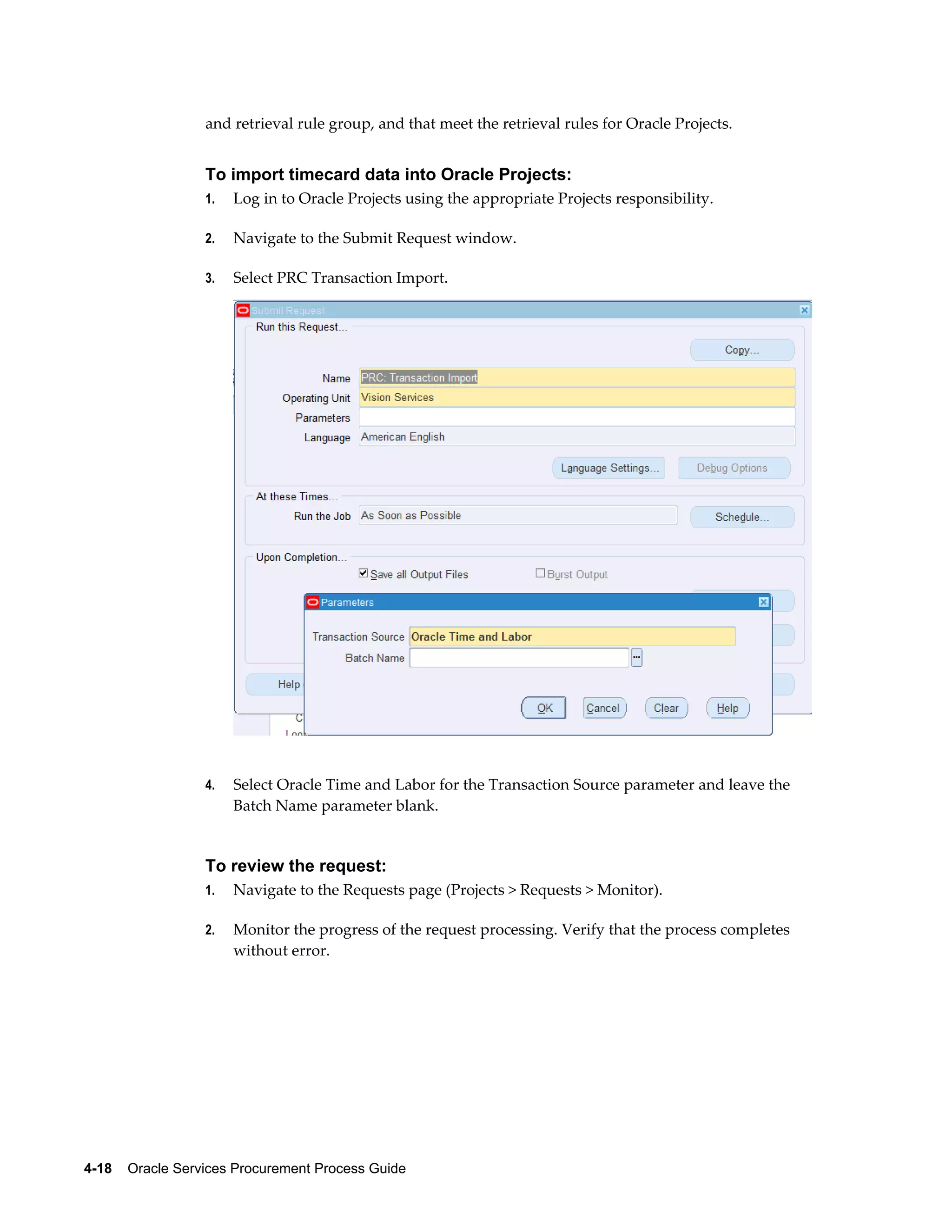 4-18    Oracle Services Procurement Process Guide
and retrieval rule group, and that meet the retrieval rules for Oracle Projects.
To import timecard data into Oracle Projects:
1. Log in to Oracle Projects using the appropriate Projects responsibility.
2. Navigate to the Submit Request window.
3. Select PRC Transaction Import.
4. Select Oracle Time and Labor for the Transaction Source parameter and leave the
Batch Name parameter blank.
To review the request:
1. Navigate to the Requests page (Projects > Requests > Monitor).
2. Monitor the progress of the request processing. Verify that the process completes
without error.
 