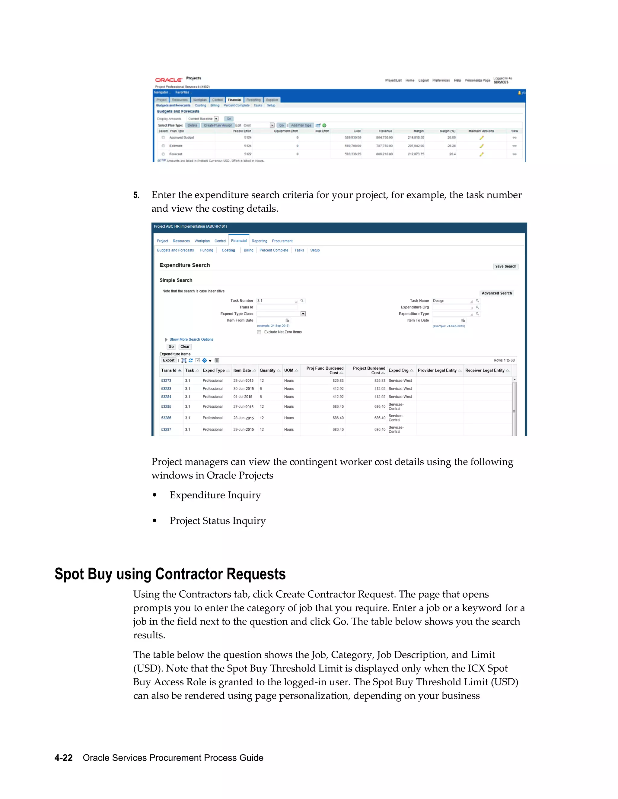 4-22    Oracle Services Procurement Process Guide
5. Enter the expenditure search criteria for your project, for example, the task number
and view the costing details.
Project managers can view the contingent worker cost details using the following
windows in Oracle Projects
• Expenditure Inquiry
• Project Status Inquiry
Spot Buy using Contractor Requests
Using the Contractors tab, click Create Contractor Request. The page that opens
prompts you to enter the category of job that you require. Enter a job or a keyword for a
job in the field next to the question and click Go. The table below shows you the search
results.
The table below the question shows the Job, Category, Job Description, and Limit
(USD). Note that the Spot Buy Threshold Limit is displayed only when the ICX Spot
Buy Access Role is granted to the logged-in user. The Spot Buy Threshold Limit (USD)
can also be rendered using page personalization, depending on your business
 