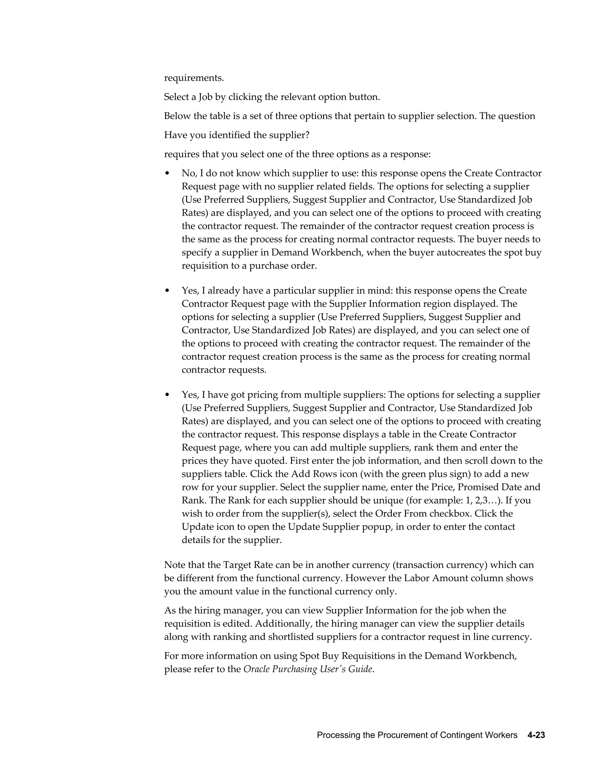 Processing the Procurement of Contingent Workers    4-23
requirements.
Select a Job by clicking the relevant option button.
Below the table is a set of three options that pertain to supplier selection. The question
Have you identified the supplier?
requires that you select one of the three options as a response:
• No, I do not know which supplier to use: this response opens the Create Contractor
Request page with no supplier related fields. The options for selecting a supplier
(Use Preferred Suppliers, Suggest Supplier and Contractor, Use Standardized Job
Rates) are displayed, and you can select one of the options to proceed with creating
the contractor request. The remainder of the contractor request creation process is
the same as the process for creating normal contractor requests. The buyer needs to
specify a supplier in Demand Workbench, when the buyer autocreates the spot buy
requisition to a purchase order.
• Yes, I already have a particular supplier in mind: this response opens the Create
Contractor Request page with the Supplier Information region displayed. The
options for selecting a supplier (Use Preferred Suppliers, Suggest Supplier and
Contractor, Use Standardized Job Rates) are displayed, and you can select one of
the options to proceed with creating the contractor request. The remainder of the
contractor request creation process is the same as the process for creating normal
contractor requests.
• Yes, I have got pricing from multiple suppliers: The options for selecting a supplier
(Use Preferred Suppliers, Suggest Supplier and Contractor, Use Standardized Job
Rates) are displayed, and you can select one of the options to proceed with creating
the contractor request. This response displays a table in the Create Contractor
Request page, where you can add multiple suppliers, rank them and enter the
prices they have quoted. First enter the job information, and then scroll down to the
suppliers table. Click the Add Rows icon (with the green plus sign) to add a new
row for your supplier. Select the supplier name, enter the Price, Promised Date and
Rank. The Rank for each supplier should be unique (for example: 1, 2,3…). If you
wish to order from the supplier(s), select the Order From checkbox. Click the
Update icon to open the Update Supplier popup, in order to enter the contact
details for the supplier.
Note that the Target Rate can be in another currency (transaction currency) which can
be different from the functional currency. However the Labor Amount column shows
you the amount value in the functional currency only.
As the hiring manager, you can view Supplier Information for the job when the
requisition is edited. Additionally, the hiring manager can view the supplier details
along with ranking and shortlisted suppliers for a contractor request in line currency.
For more information on using Spot Buy Requisitions in the Demand Workbench,
please refer to the Oracle Purchasing User's Guide.
 