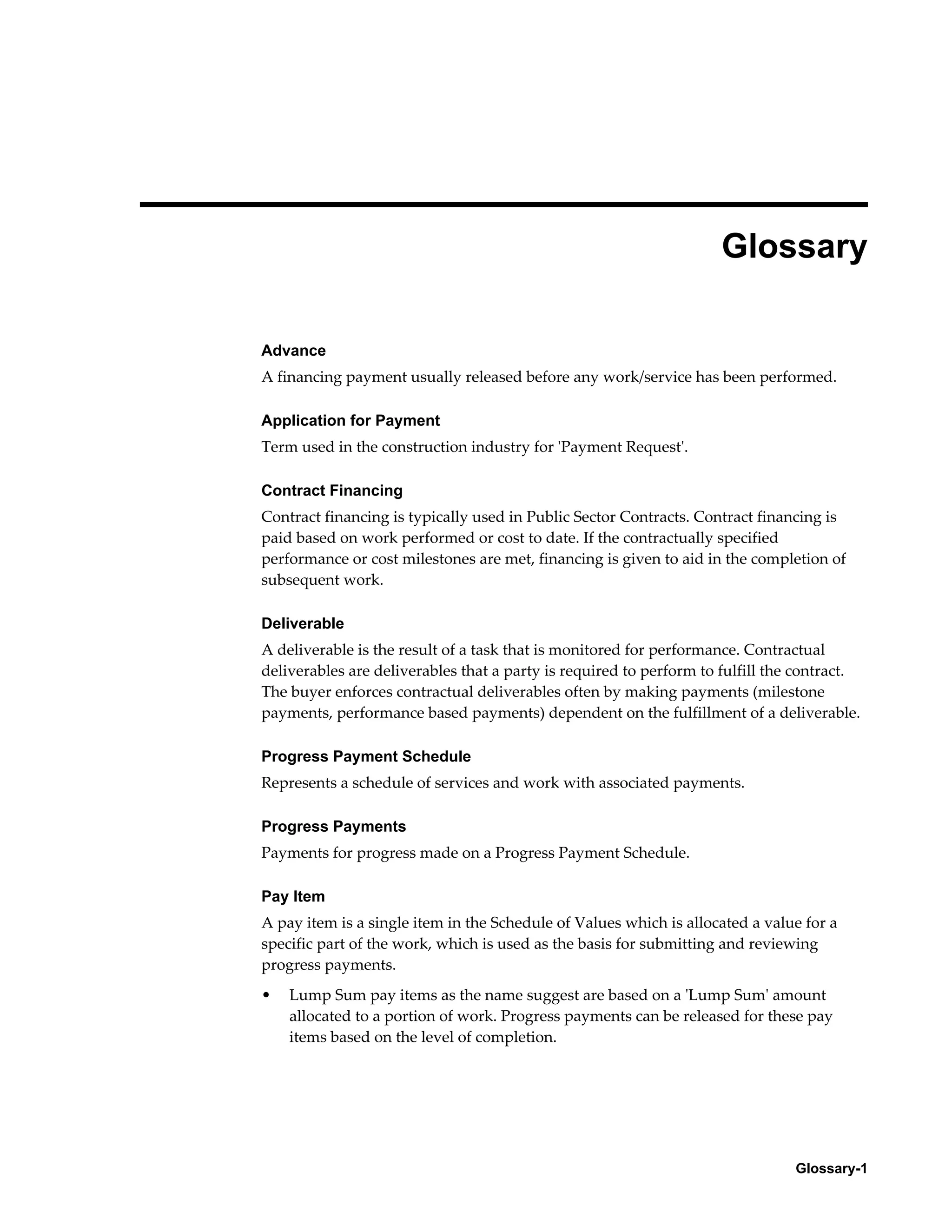 Glossary-1
Glossary
Advance
A financing payment usually released before any work/service has been performed.
Application for Payment
Term used in the construction industry for 'Payment Request'.
Contract Financing
Contract financing is typically used in Public Sector Contracts. Contract financing is
paid based on work performed or cost to date. If the contractually specified
performance or cost milestones are met, financing is given to aid in the completion of
subsequent work.
Deliverable
A deliverable is the result of a task that is monitored for performance. Contractual
deliverables are deliverables that a party is required to perform to fulfill the contract.
The buyer enforces contractual deliverables often by making payments (milestone
payments, performance based payments) dependent on the fulfillment of a deliverable.
Progress Payment Schedule
Represents a schedule of services and work with associated payments.
Progress Payments
Payments for progress made on a Progress Payment Schedule.
Pay Item
A pay item is a single item in the Schedule of Values which is allocated a value for a
specific part of the work, which is used as the basis for submitting and reviewing
progress payments.
• Lump Sum pay items as the name suggest are based on a 'Lump Sum' amount
allocated to a portion of work. Progress payments can be released for these pay
items based on the level of completion.
 