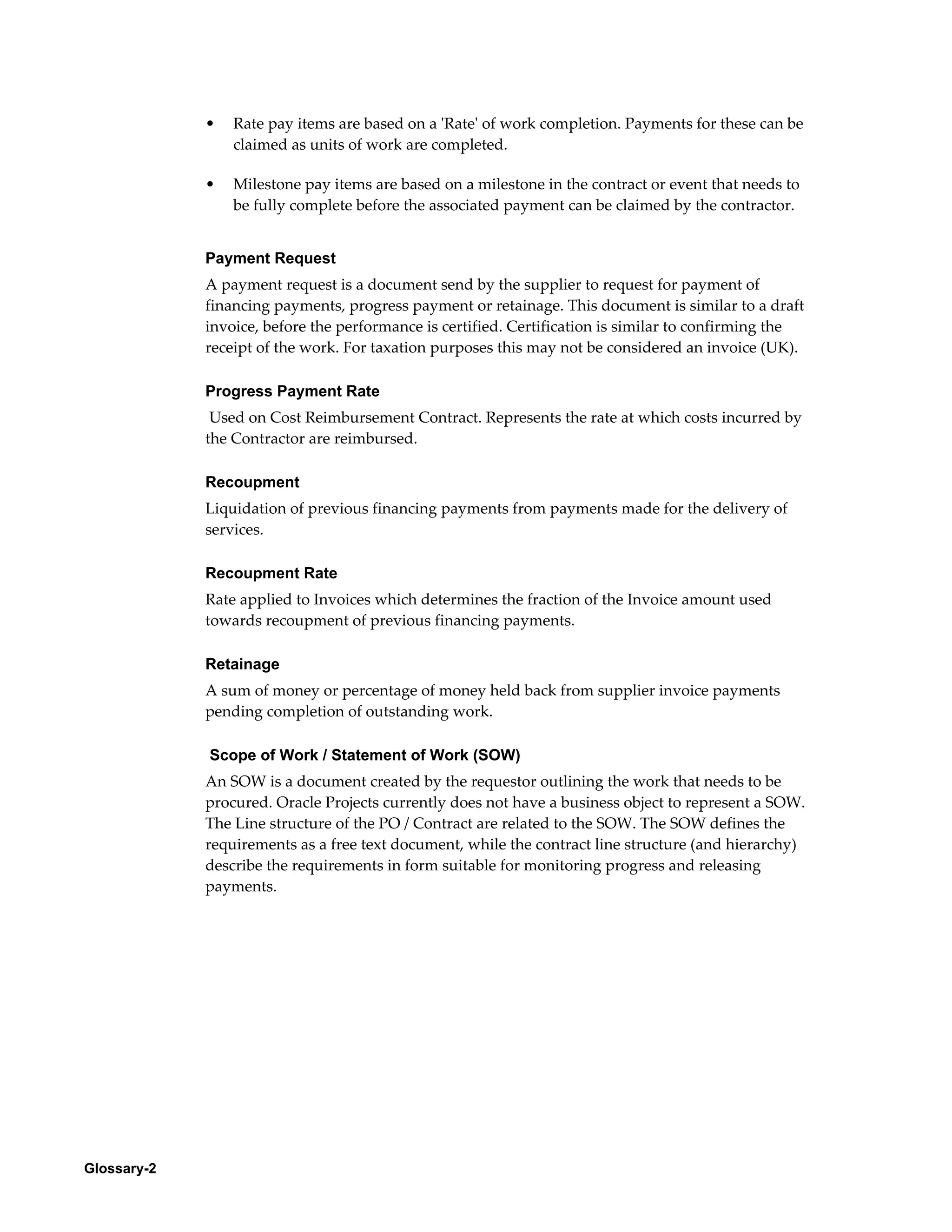 Glossary-2
• Rate pay items are based on a 'Rate' of work completion. Payments for these can be
claimed as units of work are completed.
• Milestone pay items are based on a milestone in the contract or event that needs to
be fully complete before the associated payment can be claimed by the contractor.
Payment Request
A payment request is a document send by the supplier to request for payment of
financing payments, progress payment or retainage. This document is similar to a draft
invoice, before the performance is certified. Certification is similar to confirming the
receipt of the work. For taxation purposes this may not be considered an invoice (UK).
Progress Payment Rate
Used on Cost Reimbursement Contract. Represents the rate at which costs incurred by
the Contractor are reimbursed.
Recoupment
Liquidation of previous financing payments from payments made for the delivery of
services.
Recoupment Rate
Rate applied to Invoices which determines the fraction of the Invoice amount used
towards recoupment of previous financing payments.
Retainage
A sum of money or percentage of money held back from supplier invoice payments
pending completion of outstanding work.
Scope of Work / Statement of Work (SOW)
An SOW is a document created by the requestor outlining the work that needs to be
procured. Oracle Projects currently does not have a business object to represent a SOW.
The Line structure of the PO / Contract are related to the SOW. The SOW defines the
requirements as a free text document, while the contract line structure (and hierarchy)
describe the requirements in form suitable for monitoring progress and releasing
payments.
 