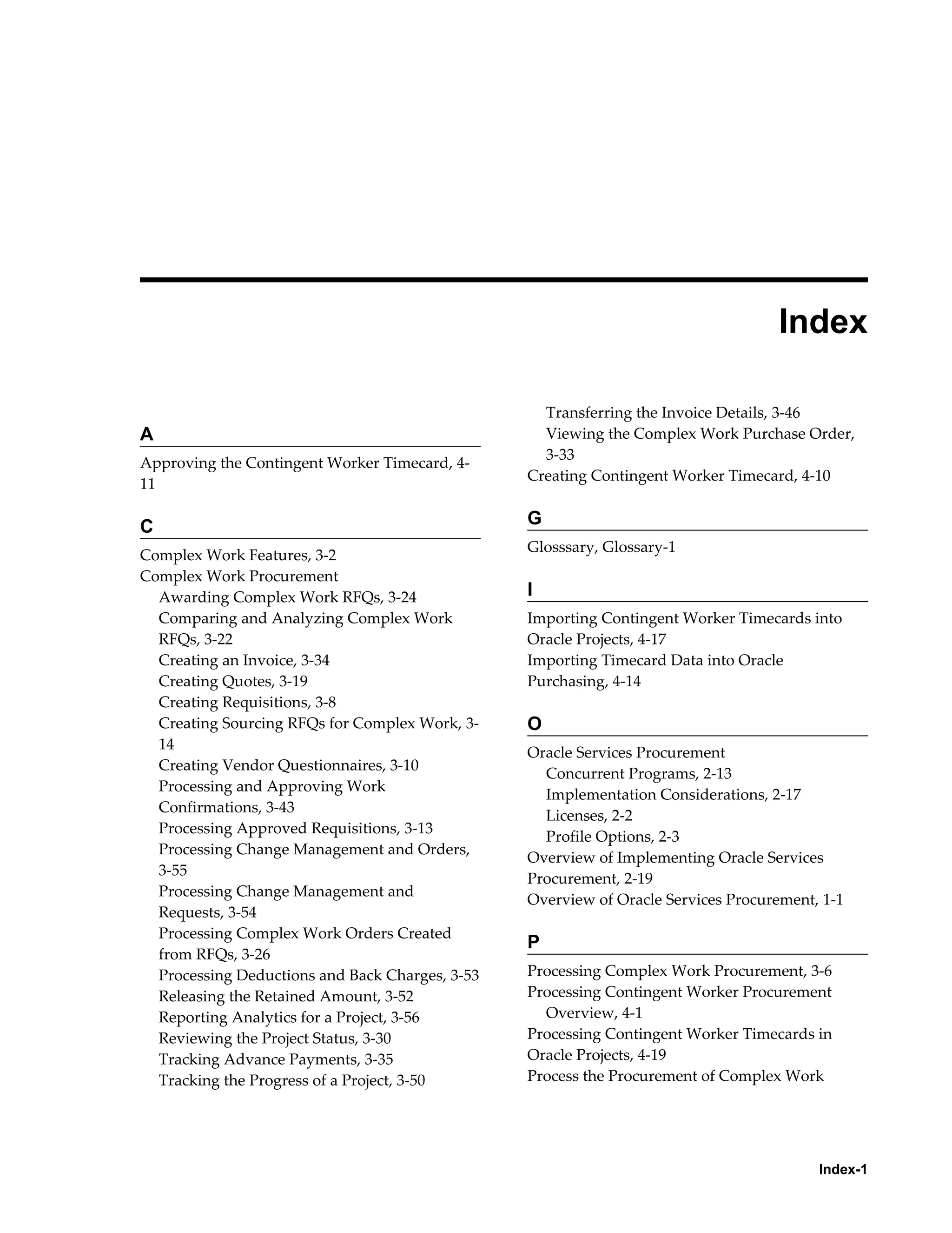Index-1
 
Index
A
Approving the Contingent Worker Timecard, 4-
11
C
Complex Work Features, 3-2
Complex Work Procurement
Awarding Complex Work RFQs, 3-24
Comparing and Analyzing Complex Work
RFQs, 3-22
Creating an Invoice, 3-34
Creating Quotes, 3-19
Creating Requisitions, 3-8
Creating Sourcing RFQs for Complex Work, 3-
14
Creating Vendor Questionnaires, 3-10
Processing and Approving Work
Confirmations, 3-43
Processing Approved Requisitions, 3-13
Processing Change Management and Orders,
3-55
Processing Change Management and
Requests, 3-54
Processing Complex Work Orders Created
from RFQs, 3-26
Processing Deductions and Back Charges, 3-53
Releasing the Retained Amount, 3-52
Reporting Analytics for a Project, 3-56
Reviewing the Project Status, 3-30
Tracking Advance Payments, 3-35
Tracking the Progress of a Project, 3-50
Transferring the Invoice Details, 3-46
Viewing the Complex Work Purchase Order,
3-33
Creating Contingent Worker Timecard, 4-10
G
Glosssary, Glossary-1
I
Importing Contingent Worker Timecards into
Oracle Projects, 4-17
Importing Timecard Data into Oracle
Purchasing, 4-14
O
Oracle Services Procurement
Concurrent Programs, 2-13
Implementation Considerations, 2-17
Licenses, 2-2
Profile Options, 2-3
Overview of Implementing Oracle Services
Procurement, 2-19
Overview of Oracle Services Procurement, 1-1
P
Processing Complex Work Procurement, 3-6
Processing Contingent Worker Procurement
Overview, 4-1
Processing Contingent Worker Timecards in
Oracle Projects, 4-19
Process the Procurement of Complex Work
 
