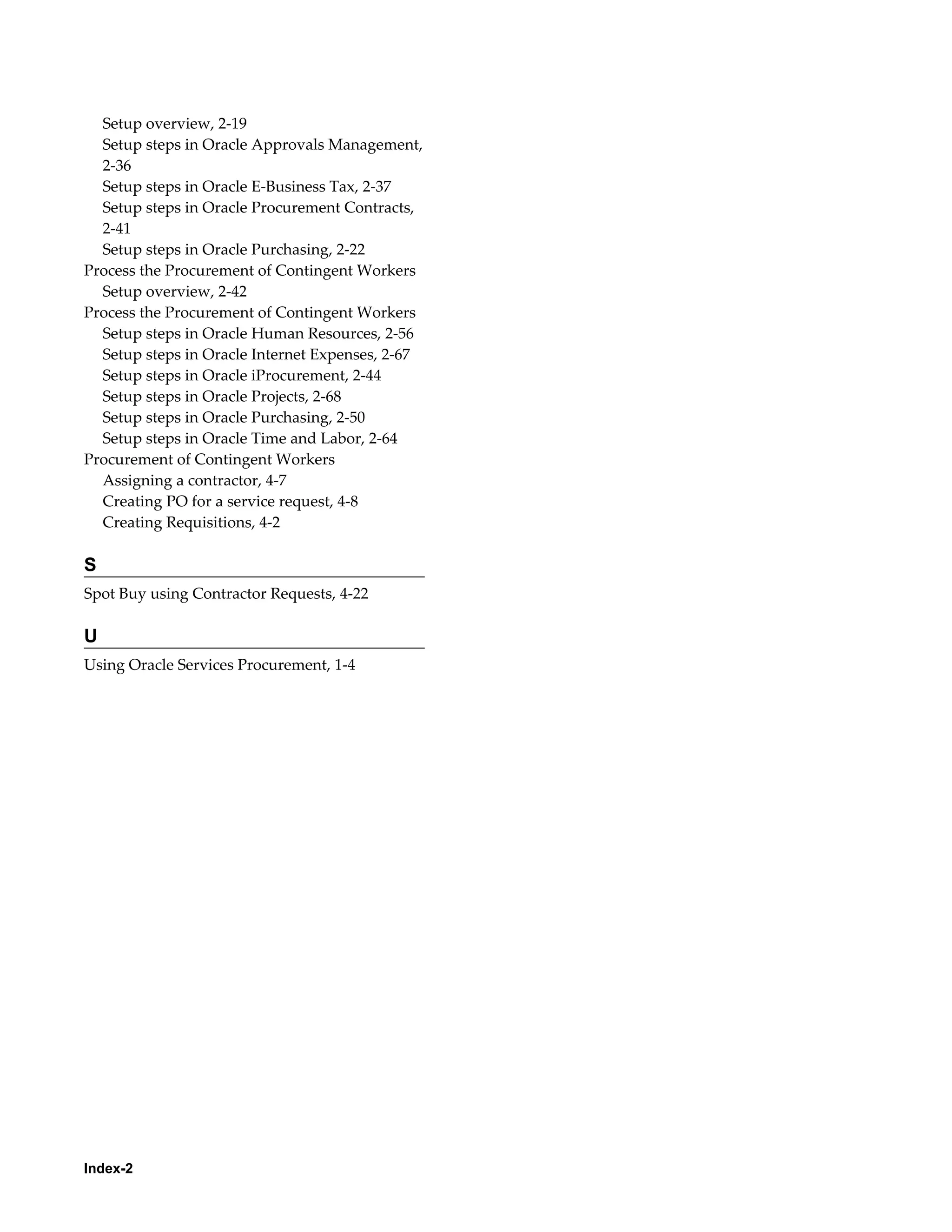 Index-2
Setup overview, 2-19
Setup steps in Oracle Approvals Management,
2-36
Setup steps in Oracle E-Business Tax, 2-37
Setup steps in Oracle Procurement Contracts,
2-41
Setup steps in Oracle Purchasing, 2-22
Process the Procurement of Contingent Workers
Setup overview, 2-42
Process the Procurement of Contingent Workers
Setup steps in Oracle Human Resources, 2-56
Setup steps in Oracle Internet Expenses, 2-67
Setup steps in Oracle iProcurement, 2-44
Setup steps in Oracle Projects, 2-68
Setup steps in Oracle Purchasing, 2-50
Setup steps in Oracle Time and Labor, 2-64
Procurement of Contingent Workers
Assigning a contractor, 4-7
Creating PO for a service request, 4-8
Creating Requisitions, 4-2
S
Spot Buy using Contractor Requests, 4-22
U
Using Oracle Services Procurement, 1-4
 