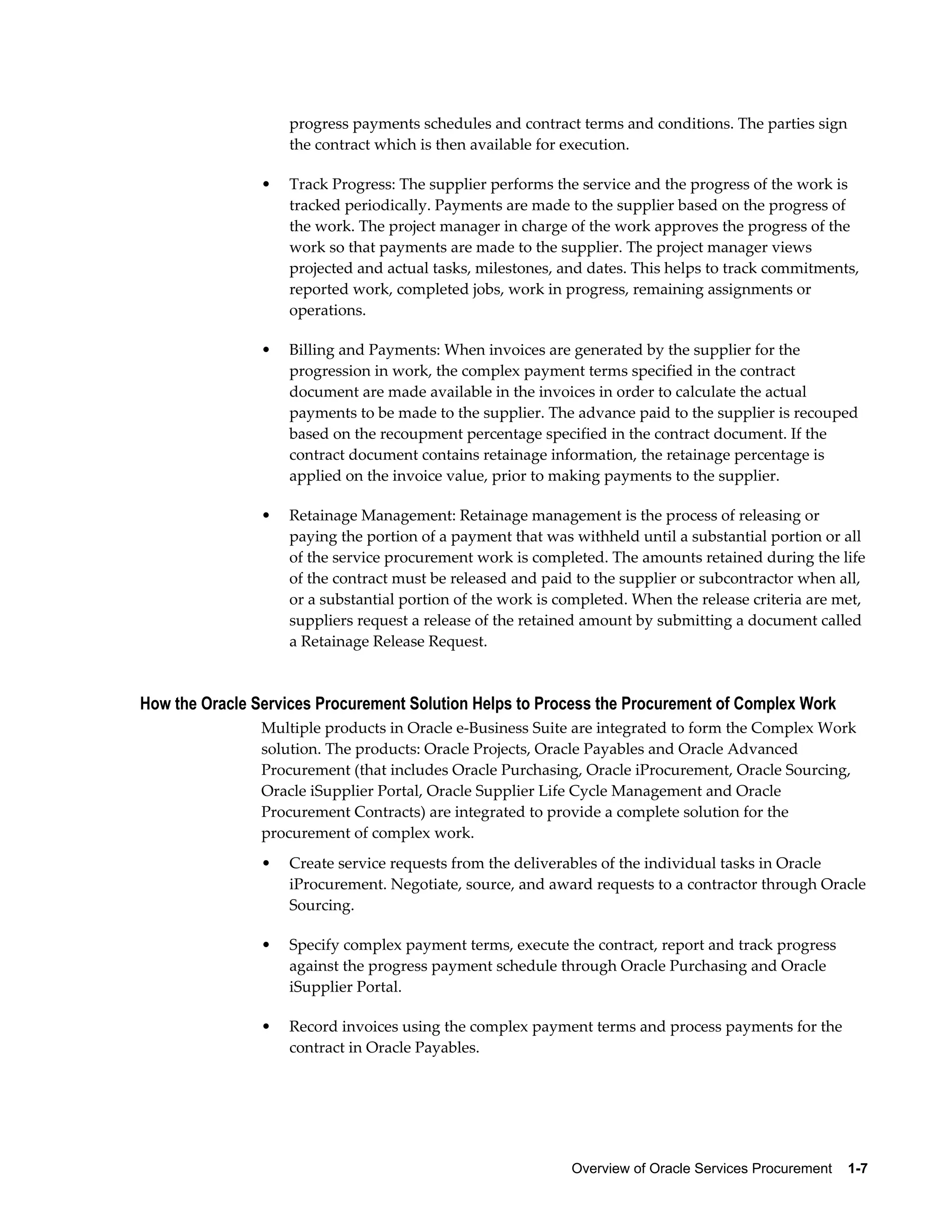 Overview of Oracle Services Procurement    1-7
progress payments schedules and contract terms and conditions. The parties sign
the contract which is then available for execution.
• Track Progress: The supplier performs the service and the progress of the work is
tracked periodically. Payments are made to the supplier based on the progress of
the work. The project manager in charge of the work approves the progress of the
work so that payments are made to the supplier. The project manager views
projected and actual tasks, milestones, and dates. This helps to track commitments,
reported work, completed jobs, work in progress, remaining assignments or
operations.
• Billing and Payments: When invoices are generated by the supplier for the
progression in work, the complex payment terms specified in the contract
document are made available in the invoices in order to calculate the actual
payments to be made to the supplier. The advance paid to the supplier is recouped
based on the recoupment percentage specified in the contract document. If the
contract document contains retainage information, the retainage percentage is
applied on the invoice value, prior to making payments to the supplier.
• Retainage Management: Retainage management is the process of releasing or
paying the portion of a payment that was withheld until a substantial portion or all
of the service procurement work is completed. The amounts retained during the life
of the contract must be released and paid to the supplier or subcontractor when all,
or a substantial portion of the work is completed. When the release criteria are met,
suppliers request a release of the retained amount by submitting a document called
a Retainage Release Request.
How the Oracle Services Procurement Solution Helps to Process the Procurement of Complex Work
Multiple products in Oracle e-Business Suite are integrated to form the Complex Work
solution. The products: Oracle Projects, Oracle Payables and Oracle Advanced
Procurement (that includes Oracle Purchasing, Oracle iProcurement, Oracle Sourcing,
Oracle iSupplier Portal, Oracle Supplier Life Cycle Management and Oracle
Procurement Contracts) are integrated to provide a complete solution for the
procurement of complex work.
• Create service requests from the deliverables of the individual tasks in Oracle
iProcurement. Negotiate, source, and award requests to a contractor through Oracle
Sourcing.
• Specify complex payment terms, execute the contract, report and track progress
against the progress payment schedule through Oracle Purchasing and Oracle
iSupplier Portal.
• Record invoices using the complex payment terms and process payments for the
contract in Oracle Payables.
 