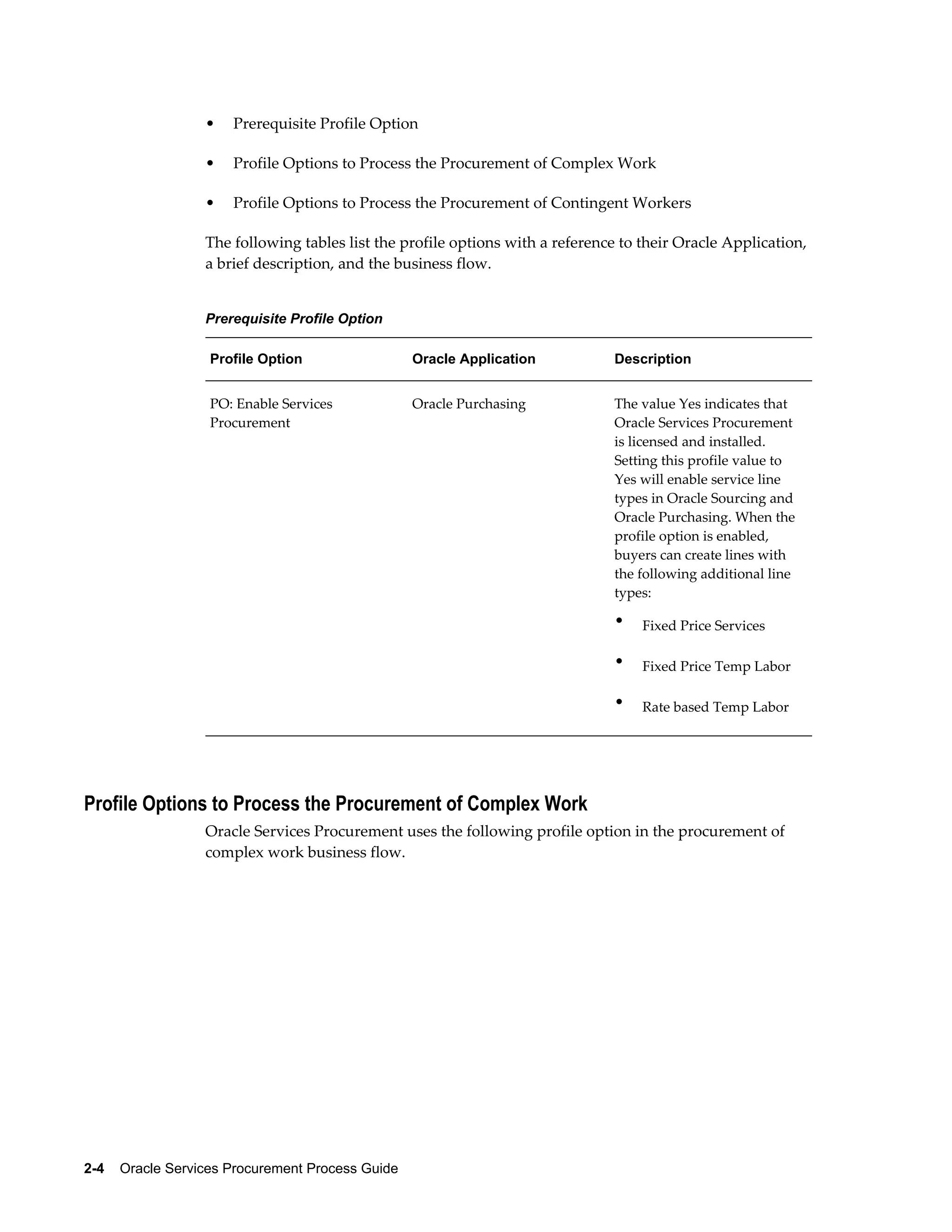 2-4    Oracle Services Procurement Process Guide
• Prerequisite Profile Option
• Profile Options to Process the Procurement of Complex Work
• Profile Options to Process the Procurement of Contingent Workers
The following tables list the profile options with a reference to their Oracle Application,
a brief description, and the business flow.
Prerequisite Profile Option
Profile Option Oracle Application Description
PO: Enable Services
Procurement
Oracle Purchasing The value Yes indicates that
Oracle Services Procurement
is licensed and installed.
Setting this profile value to
Yes will enable service line
types in Oracle Sourcing and
Oracle Purchasing. When the
profile option is enabled,
buyers can create lines with
the following additional line
types:
• Fixed Price Services
• Fixed Price Temp Labor
• Rate based Temp Labor
Profile Options to Process the Procurement of Complex Work
Oracle Services Procurement uses the following profile option in the procurement of
complex work business flow.
 