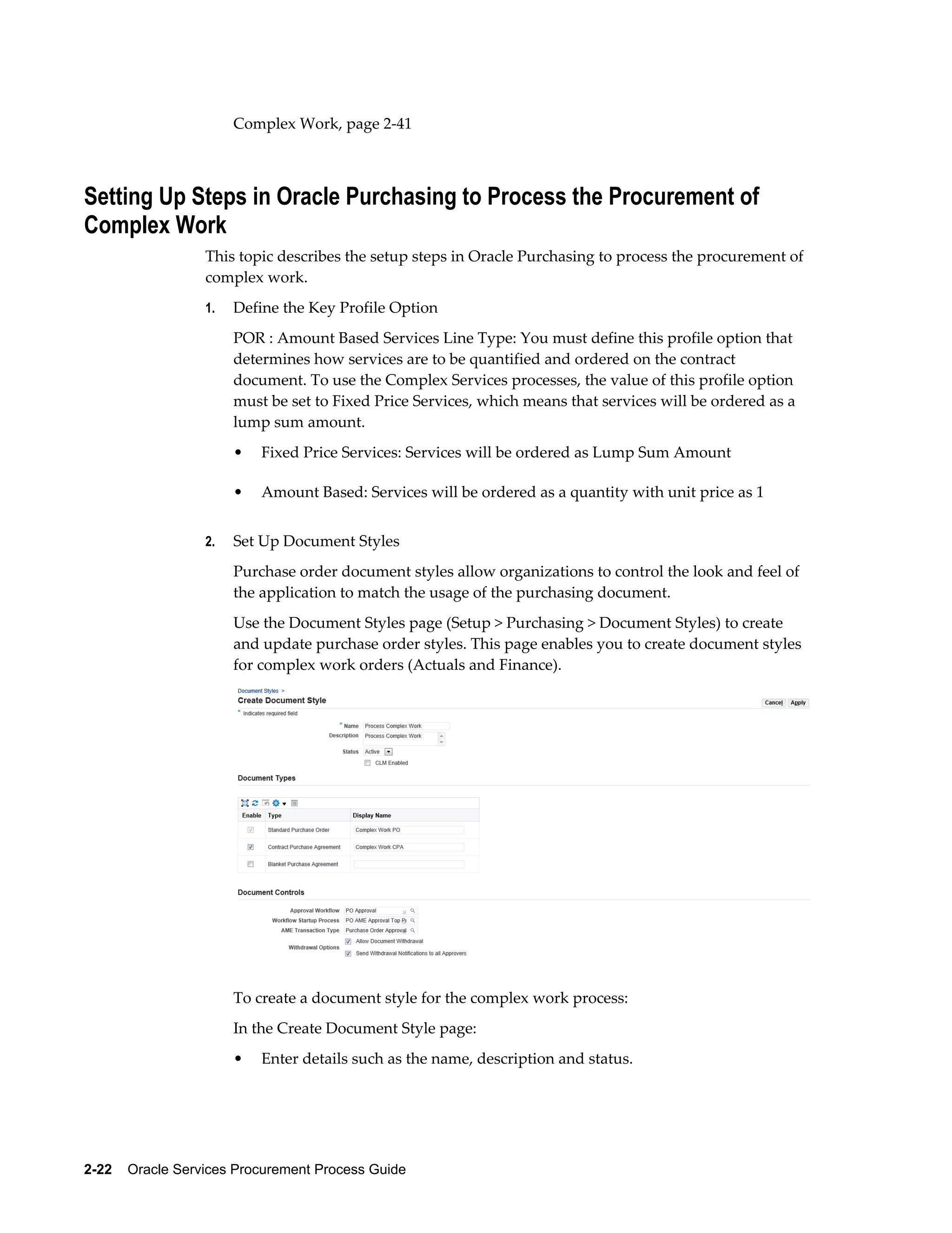 2-22    Oracle Services Procurement Process Guide
Complex Work, page 2-41
Setting Up Steps in Oracle Purchasing to Process the Procurement of
Complex Work
This topic describes the setup steps in Oracle Purchasing to process the procurement of
complex work.
1. Define the Key Profile Option
POR : Amount Based Services Line Type: You must define this profile option that
determines how services are to be quantified and ordered on the contract
document. To use the Complex Services processes, the value of this profile option
must be set to Fixed Price Services, which means that services will be ordered as a
lump sum amount.
• Fixed Price Services: Services will be ordered as Lump Sum Amount
• Amount Based: Services will be ordered as a quantity with unit price as 1
2. Set Up Document Styles
Purchase order document styles allow organizations to control the look and feel of
the application to match the usage of the purchasing document.
Use the Document Styles page (Setup > Purchasing > Document Styles) to create
and update purchase order styles. This page enables you to create document styles
for complex work orders (Actuals and Finance).
To create a document style for the complex work process:
In the Create Document Style page:
• Enter details such as the name, description and status.
 