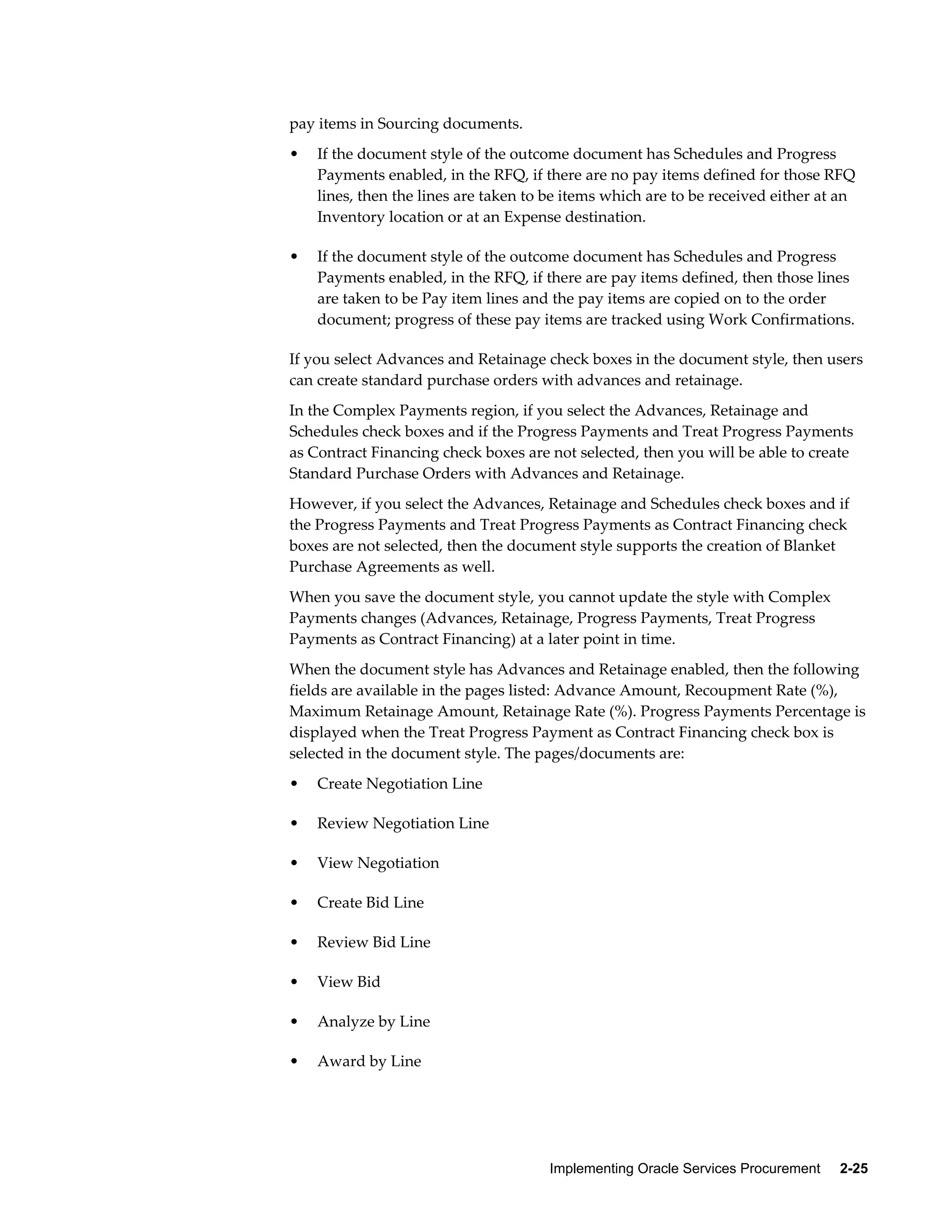 Implementing Oracle Services Procurement     2-25
pay items in Sourcing documents.
• If the document style of the outcome document has Schedules and Progress
Payments enabled, in the RFQ, if there are no pay items defined for those RFQ
lines, then the lines are taken to be items which are to be received either at an
Inventory location or at an Expense destination.
• If the document style of the outcome document has Schedules and Progress
Payments enabled, in the RFQ, if there are pay items defined, then those lines
are taken to be Pay item lines and the pay items are copied on to the order
document; progress of these pay items are tracked using Work Confirmations.
If you select Advances and Retainage check boxes in the document style, then users
can create standard purchase orders with advances and retainage.
In the Complex Payments region, if you select the Advances, Retainage and
Schedules check boxes and if the Progress Payments and Treat Progress Payments
as Contract Financing check boxes are not selected, then you will be able to create
Standard Purchase Orders with Advances and Retainage.
However, if you select the Advances, Retainage and Schedules check boxes and if
the Progress Payments and Treat Progress Payments as Contract Financing check
boxes are not selected, then the document style supports the creation of Blanket
Purchase Agreements as well.
When you save the document style, you cannot update the style with Complex
Payments changes (Advances, Retainage, Progress Payments, Treat Progress
Payments as Contract Financing) at a later point in time.
When the document style has Advances and Retainage enabled, then the following
fields are available in the pages listed: Advance Amount, Recoupment Rate (%),
Maximum Retainage Amount, Retainage Rate (%). Progress Payments Percentage is
displayed when the Treat Progress Payment as Contract Financing check box is
selected in the document style. The pages/documents are:
• Create Negotiation Line
• Review Negotiation Line
• View Negotiation
• Create Bid Line
• Review Bid Line
• View Bid
• Analyze by Line
• Award by Line
 