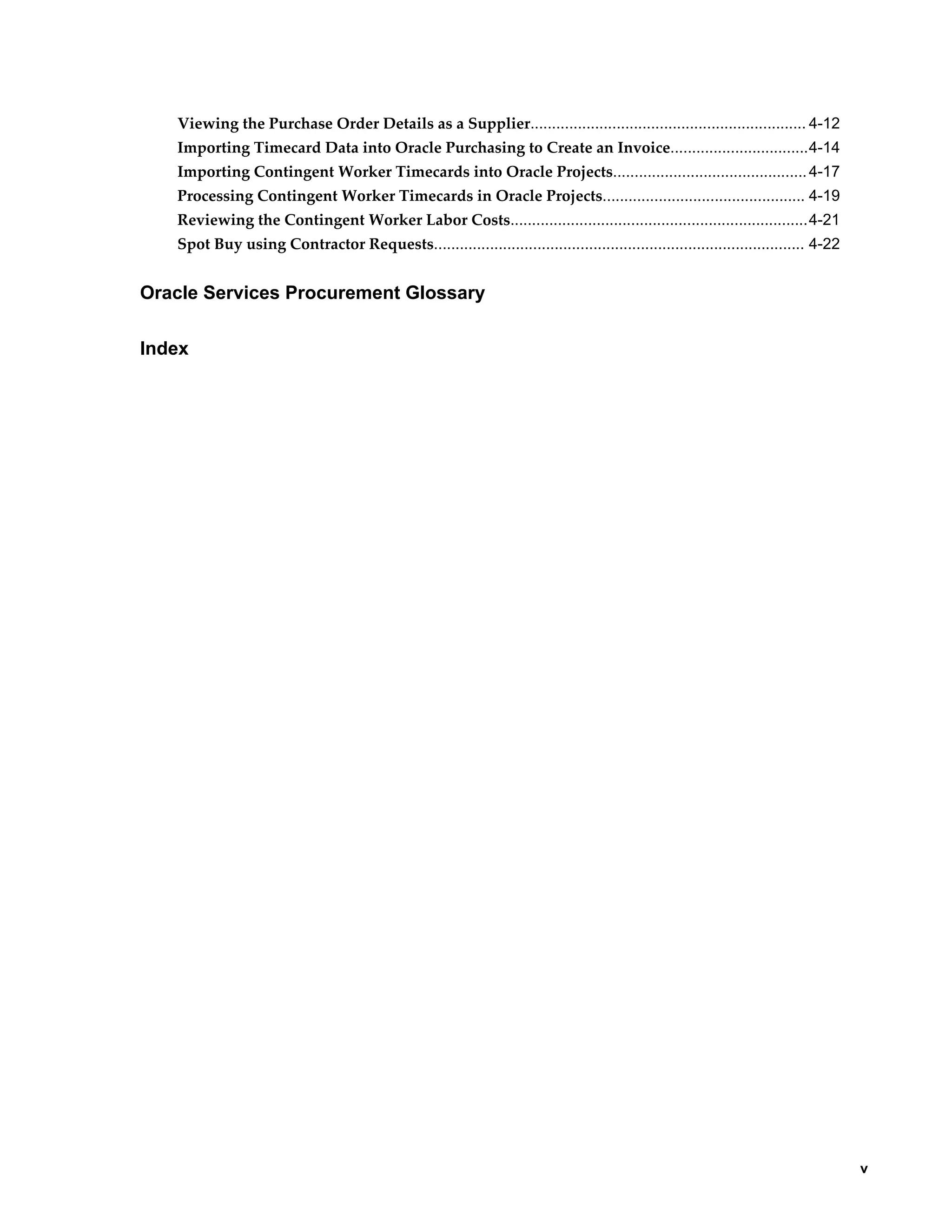     v
Viewing the Purchase Order Details as a Supplier................................................................ 4-12
Importing Timecard Data into Oracle Purchasing to Create an Invoice................................4-14
Importing Contingent Worker Timecards into Oracle Projects.............................................4-17
Processing Contingent Worker Timecards in Oracle Projects............................................... 4-19
Reviewing the Contingent Worker Labor Costs.....................................................................4-21
Spot Buy using Contractor Requests...................................................................................... 4-22
Oracle Services Procurement Glossary
Index
 