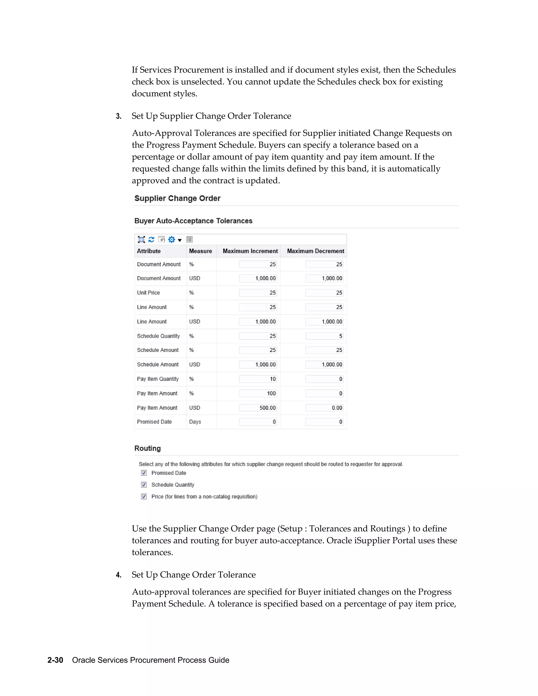 2-30    Oracle Services Procurement Process Guide
If Services Procurement is installed and if document styles exist, then the Schedules
check box is unselected. You cannot update the Schedules check box for existing
document styles.
3. Set Up Supplier Change Order Tolerance
Auto-Approval Tolerances are specified for Supplier initiated Change Requests on
the Progress Payment Schedule. Buyers can specify a tolerance based on a
percentage or dollar amount of pay item quantity and pay item amount. If the
requested change falls within the limits defined by this band, it is automatically
approved and the contract is updated.
Use the Supplier Change Order page (Setup : Tolerances and Routings ) to define
tolerances and routing for buyer auto-acceptance. Oracle iSupplier Portal uses these
tolerances.
4. Set Up Change Order Tolerance
Auto-approval tolerances are specified for Buyer initiated changes on the Progress
Payment Schedule. A tolerance is specified based on a percentage of pay item price,
 