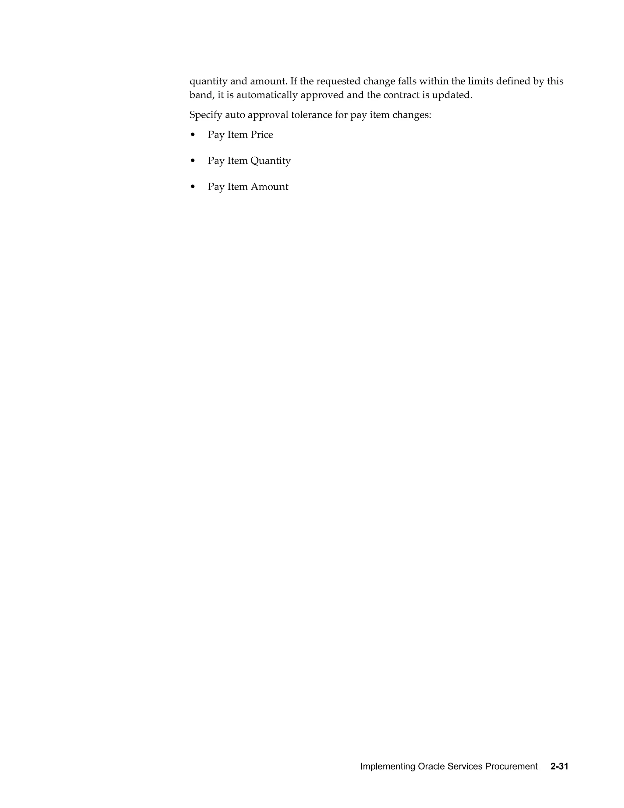 Implementing Oracle Services Procurement     2-31
quantity and amount. If the requested change falls within the limits defined by this
band, it is automatically approved and the contract is updated.
Specify auto approval tolerance for pay item changes:
• Pay Item Price
• Pay Item Quantity
• Pay Item Amount
 
