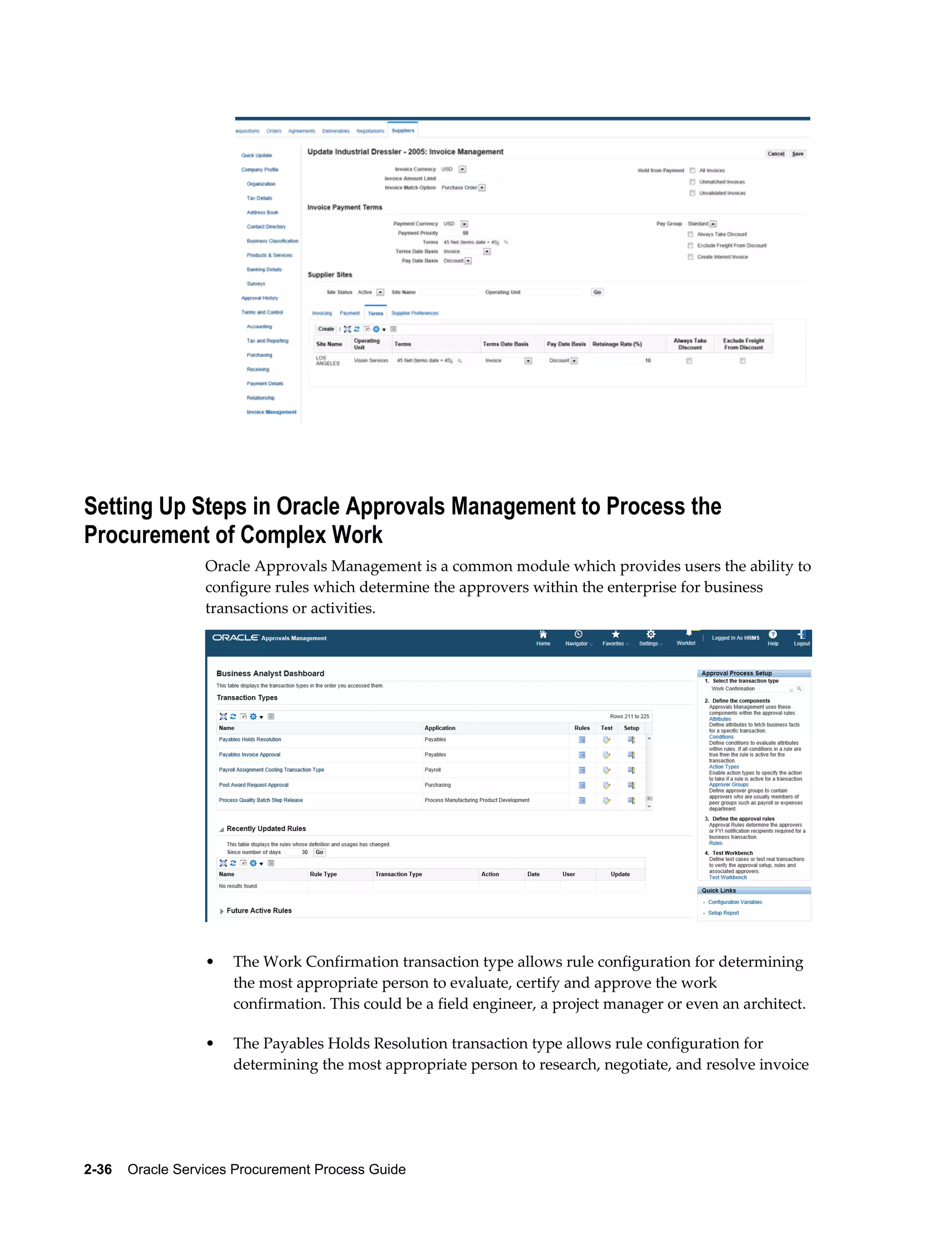 2-36    Oracle Services Procurement Process Guide
Setting Up Steps in Oracle Approvals Management to Process the
Procurement of Complex Work
Oracle Approvals Management is a common module which provides users the ability to
configure rules which determine the approvers within the enterprise for business
transactions or activities.
• The Work Confirmation transaction type allows rule configuration for determining
the most appropriate person to evaluate, certify and approve the work
confirmation. This could be a field engineer, a project manager or even an architect.
• The Payables Holds Resolution transaction type allows rule configuration for
determining the most appropriate person to research, negotiate, and resolve invoice
 