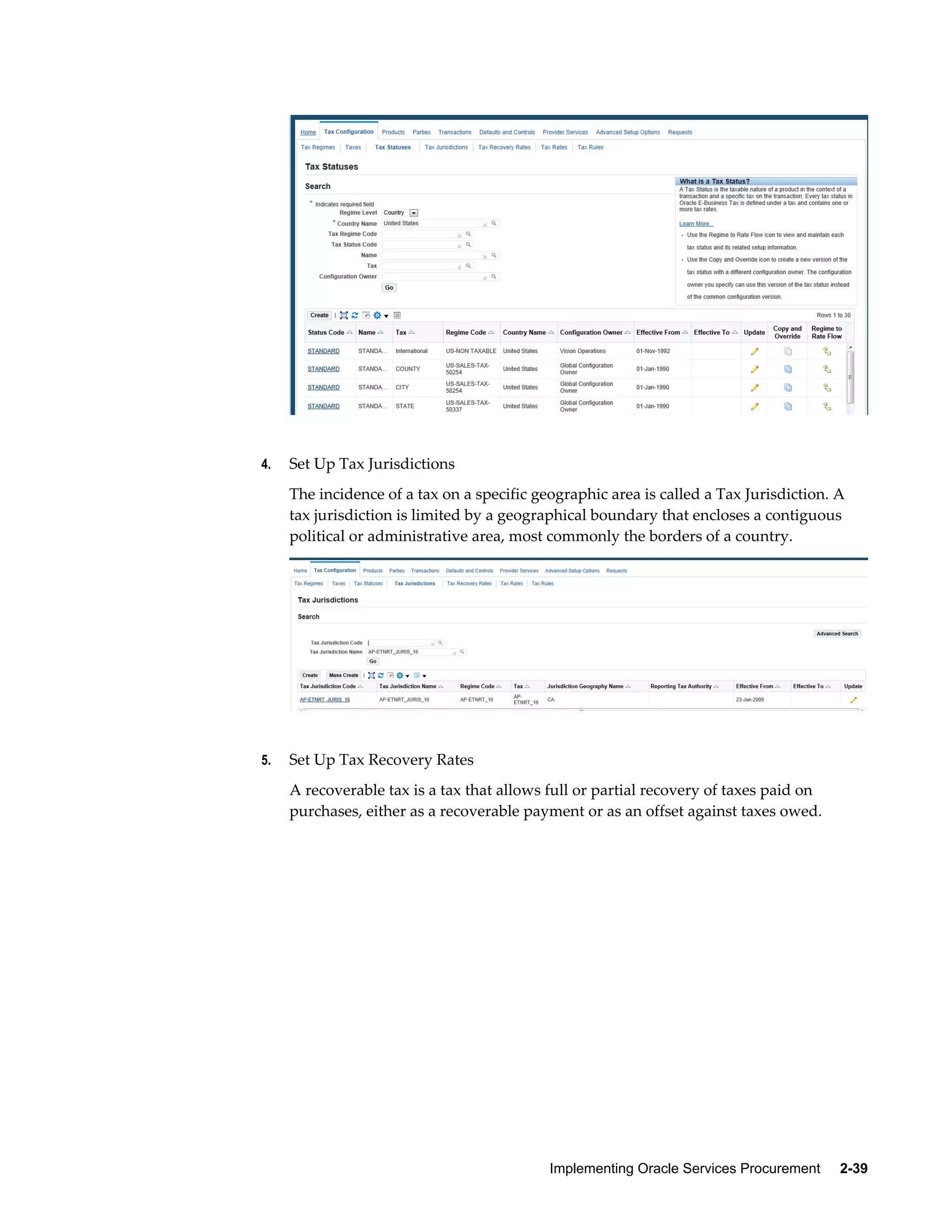 Implementing Oracle Services Procurement     2-39
4. Set Up Tax Jurisdictions
The incidence of a tax on a specific geographic area is called a Tax Jurisdiction. A
tax jurisdiction is limited by a geographical boundary that encloses a contiguous
political or administrative area, most commonly the borders of a country.
5. Set Up Tax Recovery Rates
A recoverable tax is a tax that allows full or partial recovery of taxes paid on
purchases, either as a recoverable payment or as an offset against taxes owed.
 