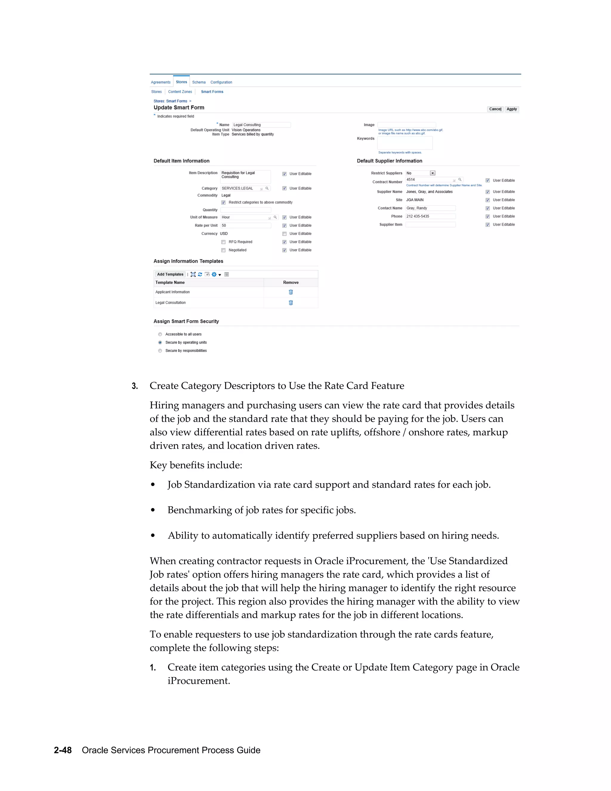 2-48    Oracle Services Procurement Process Guide
3. Create Category Descriptors to Use the Rate Card Feature
Hiring managers and purchasing users can view the rate card that provides details
of the job and the standard rate that they should be paying for the job. Users can
also view differential rates based on rate uplifts, offshore / onshore rates, markup
driven rates, and location driven rates.
Key benefits include:
• Job Standardization via rate card support and standard rates for each job.
• Benchmarking of job rates for specific jobs.
• Ability to automatically identify preferred suppliers based on hiring needs.
When creating contractor requests in Oracle iProcurement, the 'Use Standardized
Job rates' option offers hiring managers the rate card, which provides a list of
details about the job that will help the hiring manager to identify the right resource
for the project. This region also provides the hiring manager with the ability to view
the rate differentials and markup rates for the job in different locations.
To enable requesters to use job standardization through the rate cards feature,
complete the following steps:
1. Create item categories using the Create or Update Item Category page in Oracle
iProcurement.
 