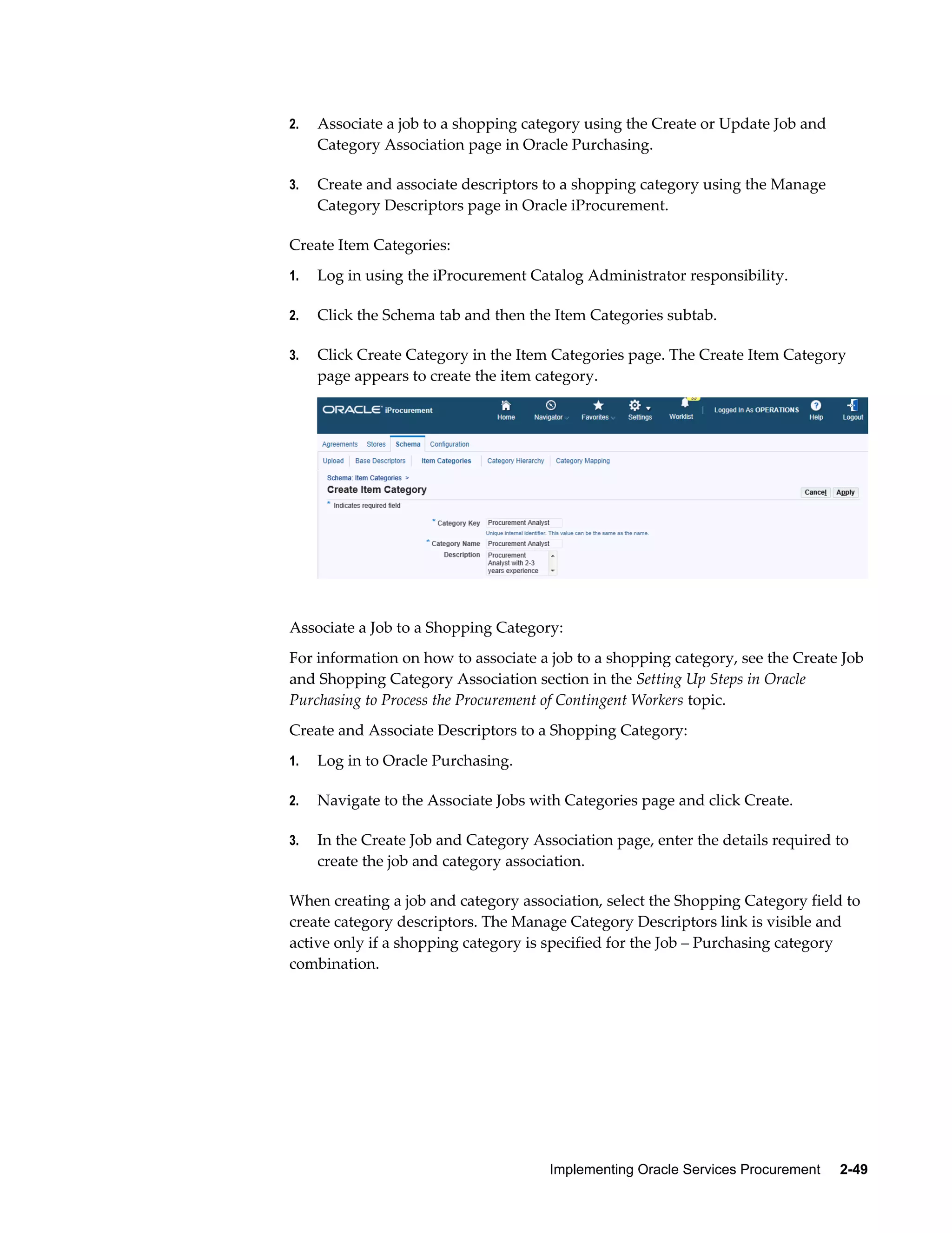 Implementing Oracle Services Procurement     2-49
2. Associate a job to a shopping category using the Create or Update Job and
Category Association page in Oracle Purchasing.
3. Create and associate descriptors to a shopping category using the Manage
Category Descriptors page in Oracle iProcurement.
Create Item Categories:
1. Log in using the iProcurement Catalog Administrator responsibility.
2. Click the Schema tab and then the Item Categories subtab.
3. Click Create Category in the Item Categories page. The Create Item Category
page appears to create the item category.
Associate a Job to a Shopping Category:
For information on how to associate a job to a shopping category, see the Create Job
and Shopping Category Association section in the Setting Up Steps in Oracle
Purchasing to Process the Procurement of Contingent Workers topic.
Create and Associate Descriptors to a Shopping Category:
1. Log in to Oracle Purchasing.
2. Navigate to the Associate Jobs with Categories page and click Create.
3. In the Create Job and Category Association page, enter the details required to
create the job and category association.
When creating a job and category association, select the Shopping Category field to
create category descriptors. The Manage Category Descriptors link is visible and
active only if a shopping category is specified for the Job – Purchasing category
combination.
 