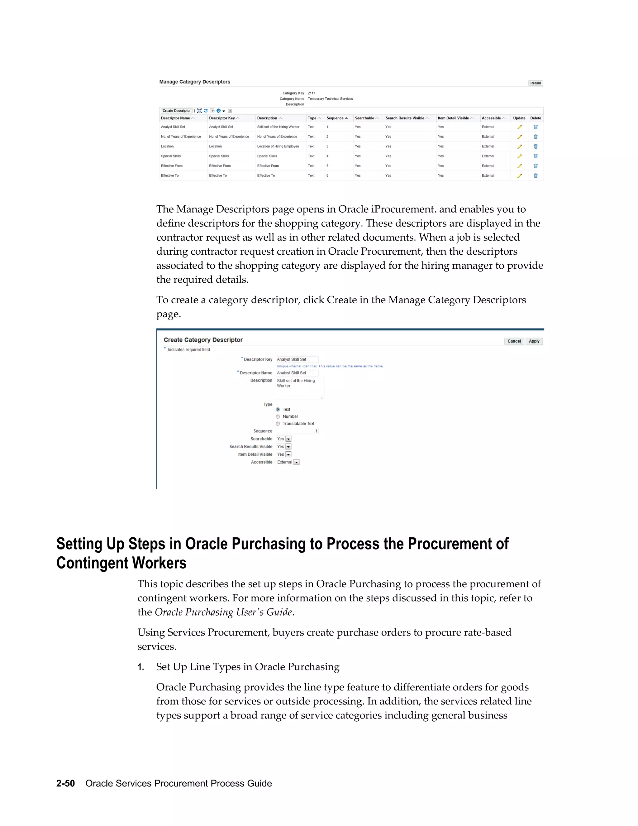 2-50    Oracle Services Procurement Process Guide
The Manage Descriptors page opens in Oracle iProcurement. and enables you to
define descriptors for the shopping category. These descriptors are displayed in the
contractor request as well as in other related documents. When a job is selected
during contractor request creation in Oracle Procurement, then the descriptors
associated to the shopping category are displayed for the hiring manager to provide
the required details.
To create a category descriptor, click Create in the Manage Category Descriptors
page.
Setting Up Steps in Oracle Purchasing to Process the Procurement of
Contingent Workers
This topic describes the set up steps in Oracle Purchasing to process the procurement of
contingent workers. For more information on the steps discussed in this topic, refer to
the Oracle Purchasing User's Guide.
Using Services Procurement, buyers create purchase orders to procure rate-based
services.
1. Set Up Line Types in Oracle Purchasing
Oracle Purchasing provides the line type feature to differentiate orders for goods
from those for services or outside processing. In addition, the services related line
types support a broad range of service categories including general business
 
