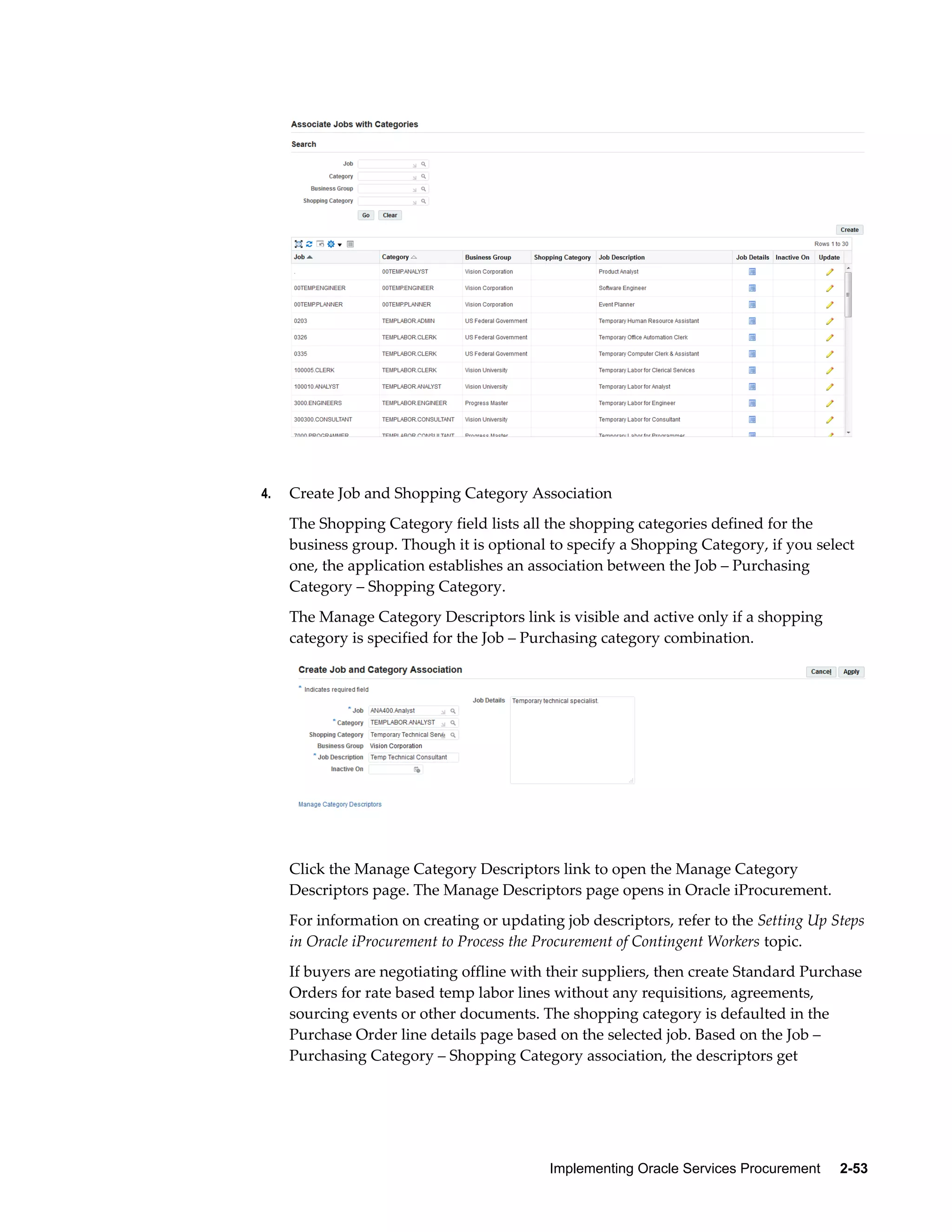 Implementing Oracle Services Procurement     2-53
4. Create Job and Shopping Category Association
The Shopping Category field lists all the shopping categories defined for the
business group. Though it is optional to specify a Shopping Category, if you select
one, the application establishes an association between the Job – Purchasing
Category – Shopping Category.
The Manage Category Descriptors link is visible and active only if a shopping
category is specified for the Job – Purchasing category combination.
Click the Manage Category Descriptors link to open the Manage Category
Descriptors page. The Manage Descriptors page opens in Oracle iProcurement.
For information on creating or updating job descriptors, refer to the Setting Up Steps
in Oracle iProcurement to Process the Procurement of Contingent Workers topic.
If buyers are negotiating offline with their suppliers, then create Standard Purchase
Orders for rate based temp labor lines without any requisitions, agreements,
sourcing events or other documents. The shopping category is defaulted in the
Purchase Order line details page based on the selected job. Based on the Job –
Purchasing Category – Shopping Category association, the descriptors get
 