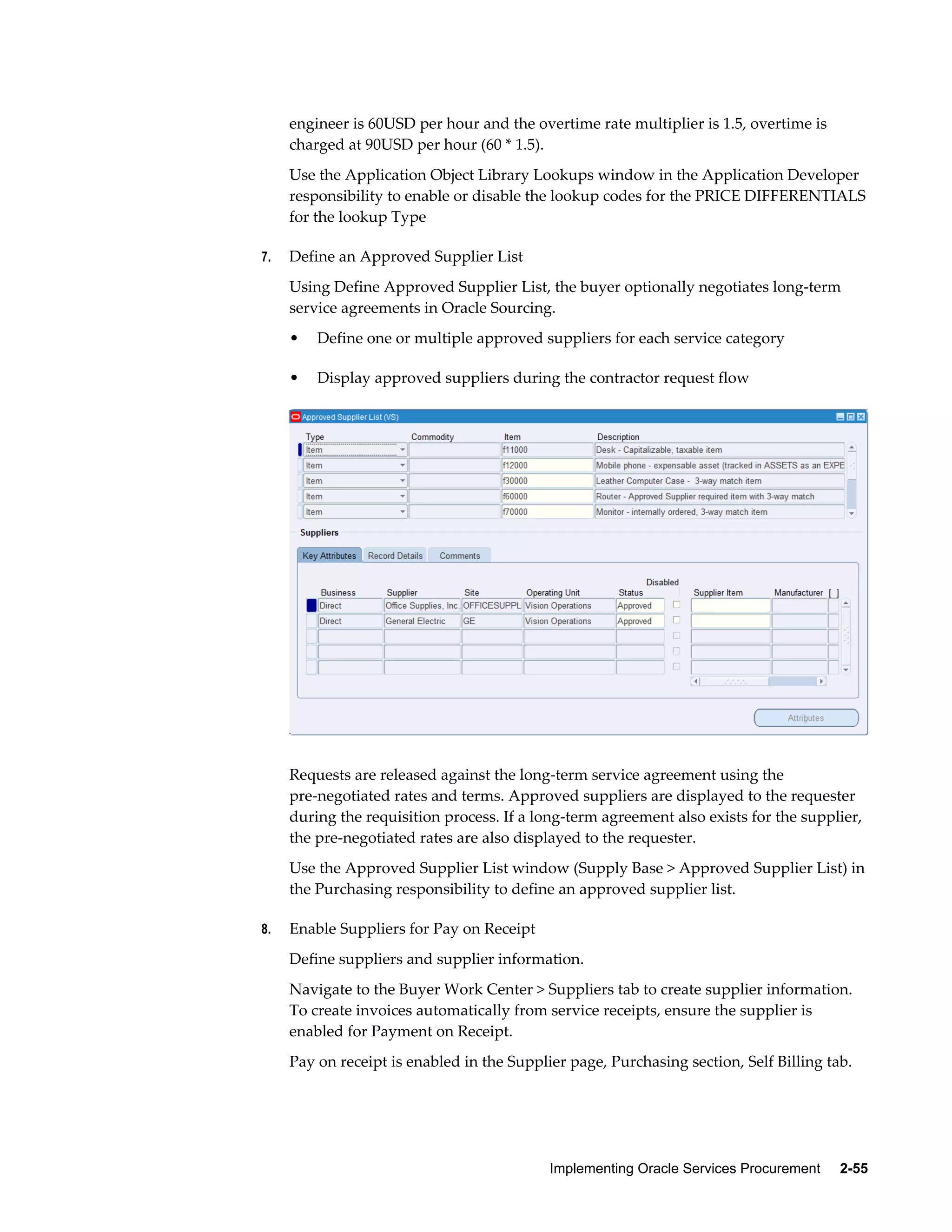 Implementing Oracle Services Procurement     2-55
engineer is 60USD per hour and the overtime rate multiplier is 1.5, overtime is
charged at 90USD per hour (60 * 1.5).
Use the Application Object Library Lookups window in the Application Developer
responsibility to enable or disable the lookup codes for the PRICE DIFFERENTIALS
for the lookup Type
7. Define an Approved Supplier List
Using Define Approved Supplier List, the buyer optionally negotiates long-term
service agreements in Oracle Sourcing.
• Define one or multiple approved suppliers for each service category
• Display approved suppliers during the contractor request flow
Requests are released against the long-term service agreement using the
pre-negotiated rates and terms. Approved suppliers are displayed to the requester
during the requisition process. If a long-term agreement also exists for the supplier,
the pre-negotiated rates are also displayed to the requester.
Use the Approved Supplier List window (Supply Base > Approved Supplier List) in
the Purchasing responsibility to define an approved supplier list.
8. Enable Suppliers for Pay on Receipt
Define suppliers and supplier information.
Navigate to the Buyer Work Center > Suppliers tab to create supplier information.
To create invoices automatically from service receipts, ensure the supplier is
enabled for Payment on Receipt.
Pay on receipt is enabled in the Supplier page, Purchasing section, Self Billing tab.
 