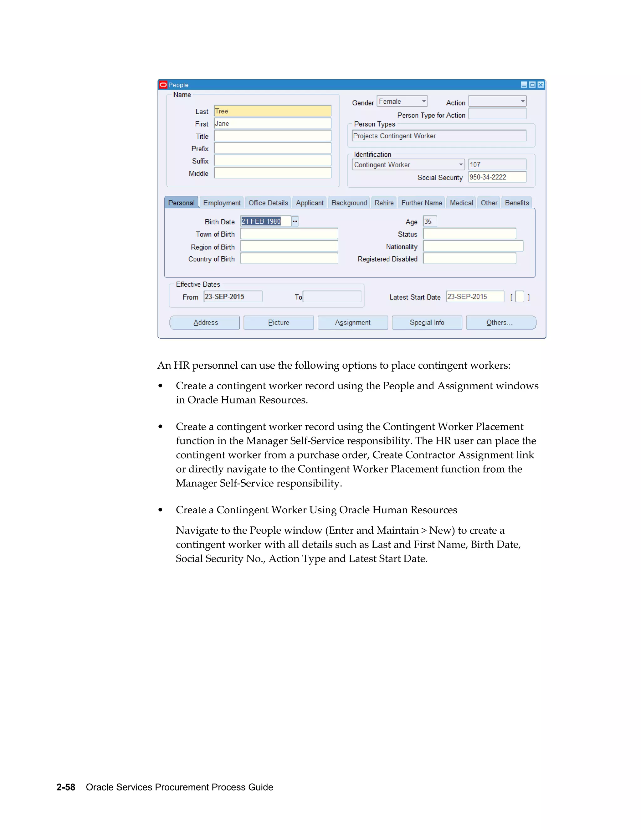 2-58    Oracle Services Procurement Process Guide
An HR personnel can use the following options to place contingent workers:
• Create a contingent worker record using the People and Assignment windows
in Oracle Human Resources.
• Create a contingent worker record using the Contingent Worker Placement
function in the Manager Self-Service responsibility. The HR user can place the
contingent worker from a purchase order, Create Contractor Assignment link
or directly navigate to the Contingent Worker Placement function from the
Manager Self-Service responsibility.
• Create a Contingent Worker Using Oracle Human Resources
Navigate to the People window (Enter and Maintain > New) to create a
contingent worker with all details such as Last and First Name, Birth Date,
Social Security No., Action Type and Latest Start Date.
 