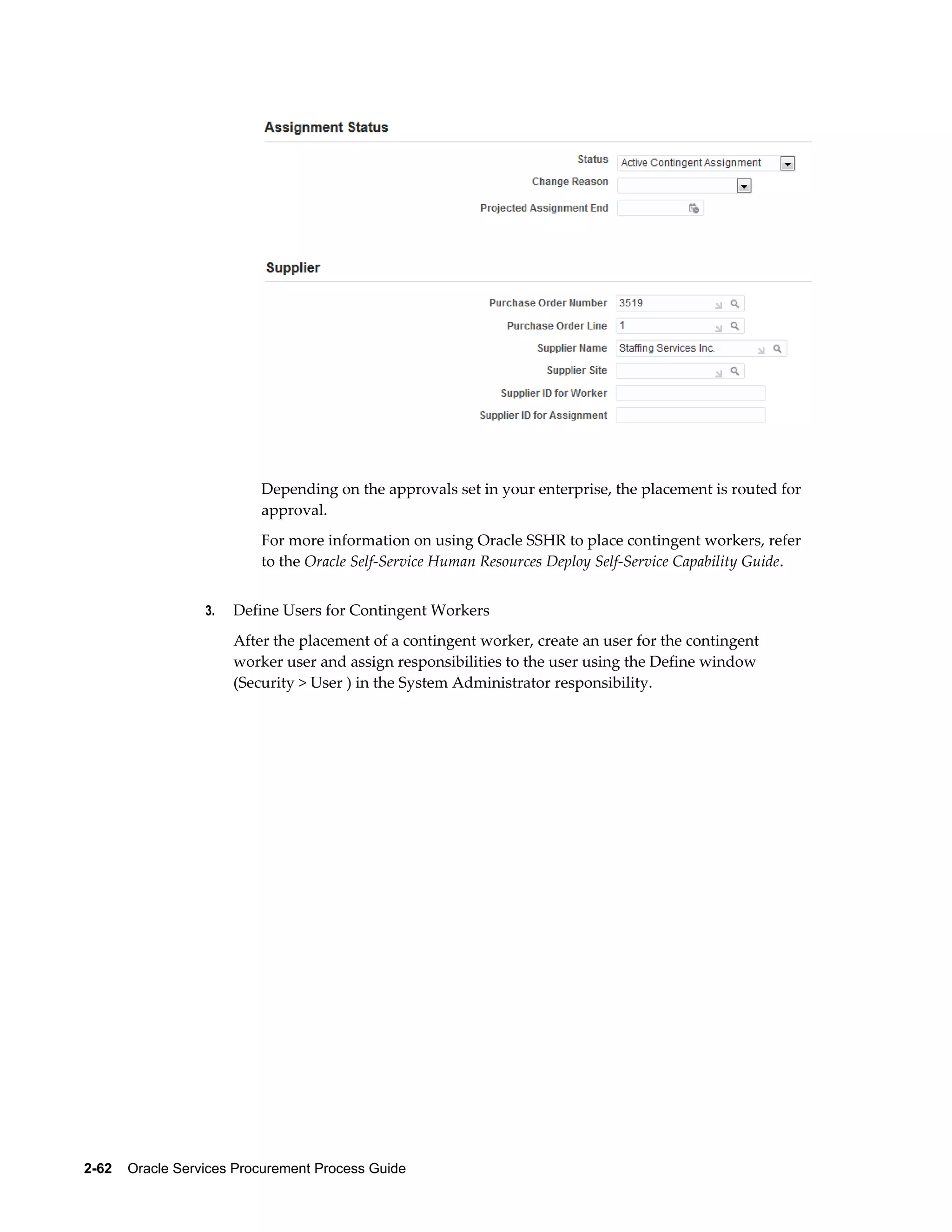 2-62    Oracle Services Procurement Process Guide
Depending on the approvals set in your enterprise, the placement is routed for
approval.
For more information on using Oracle SSHR to place contingent workers, refer
to the Oracle Self-Service Human Resources Deploy Self-Service Capability Guide.
3. Define Users for Contingent Workers
After the placement of a contingent worker, create an user for the contingent
worker user and assign responsibilities to the user using the Define window
(Security > User ) in the System Administrator responsibility.
 