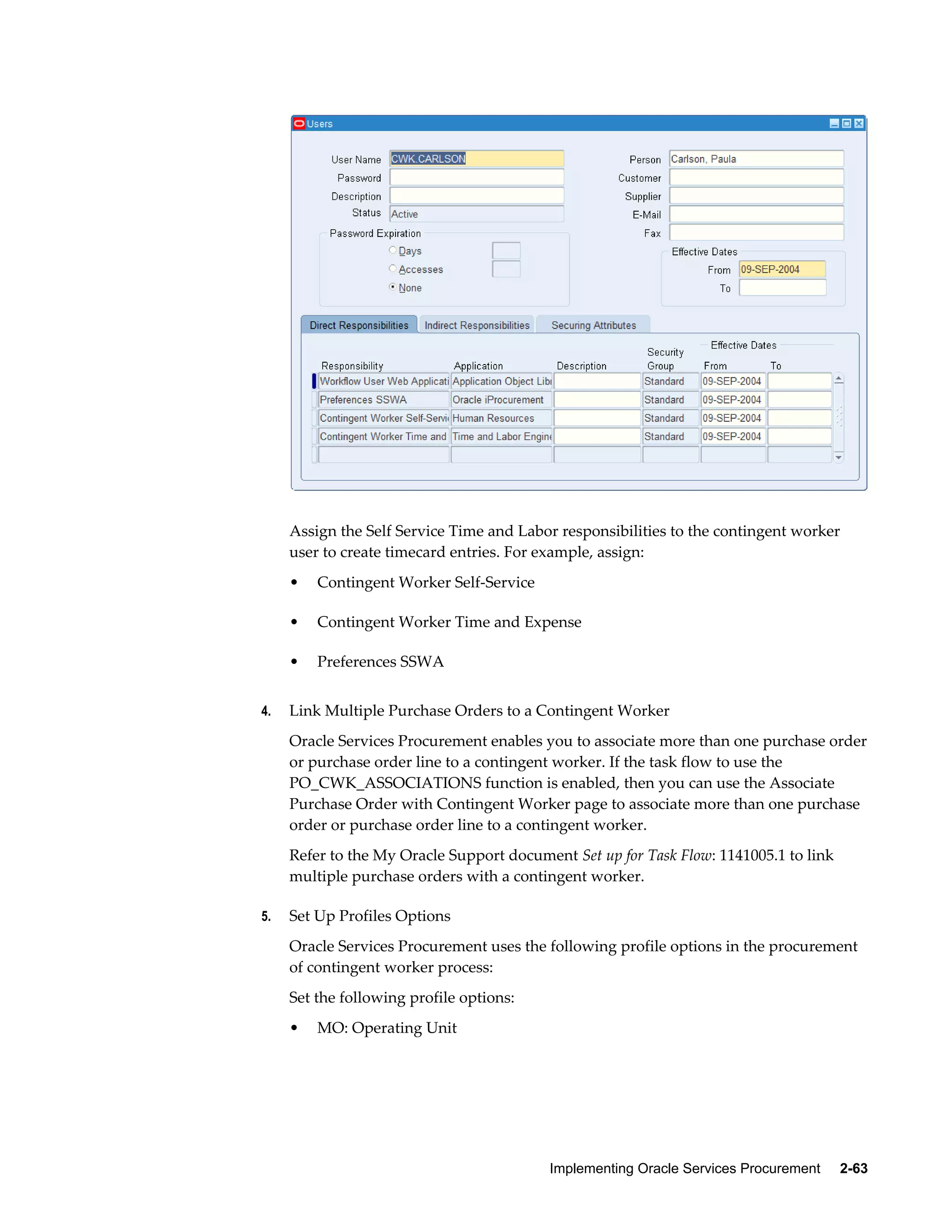 Implementing Oracle Services Procurement     2-63
Assign the Self Service Time and Labor responsibilities to the contingent worker
user to create timecard entries. For example, assign:
• Contingent Worker Self-Service
• Contingent Worker Time and Expense
• Preferences SSWA
4. Link Multiple Purchase Orders to a Contingent Worker
Oracle Services Procurement enables you to associate more than one purchase order
or purchase order line to a contingent worker. If the task flow to use the
PO_CWK_ASSOCIATIONS function is enabled, then you can use the Associate
Purchase Order with Contingent Worker page to associate more than one purchase
order or purchase order line to a contingent worker.
Refer to the My Oracle Support document Set up for Task Flow: 1141005.1 to link
multiple purchase orders with a contingent worker.
5. Set Up Profiles Options
Oracle Services Procurement uses the following profile options in the procurement
of contingent worker process:
Set the following profile options:
• MO: Operating Unit
 