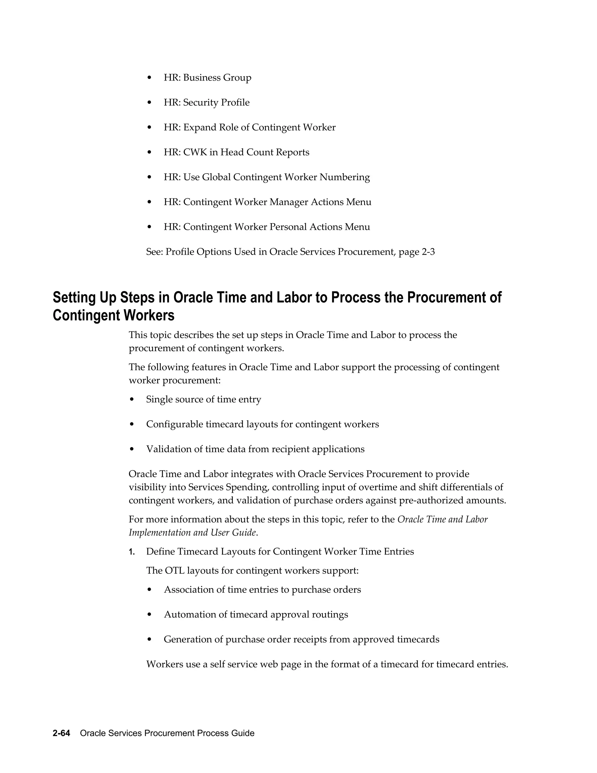 2-64    Oracle Services Procurement Process Guide
• HR: Business Group
• HR: Security Profile
• HR: Expand Role of Contingent Worker
• HR: CWK in Head Count Reports
• HR: Use Global Contingent Worker Numbering
• HR: Contingent Worker Manager Actions Menu
• HR: Contingent Worker Personal Actions Menu
See: Profile Options Used in Oracle Services Procurement, page 2-3
Setting Up Steps in Oracle Time and Labor to Process the Procurement of
Contingent Workers
This topic describes the set up steps in Oracle Time and Labor to process the
procurement of contingent workers.
The following features in Oracle Time and Labor support the processing of contingent
worker procurement:
• Single source of time entry
• Configurable timecard layouts for contingent workers
• Validation of time data from recipient applications
Oracle Time and Labor integrates with Oracle Services Procurement to provide
visibility into Services Spending, controlling input of overtime and shift differentials of
contingent workers, and validation of purchase orders against pre-authorized amounts.
For more information about the steps in this topic, refer to the Oracle Time and Labor
Implementation and User Guide.
1. Define Timecard Layouts for Contingent Worker Time Entries
The OTL layouts for contingent workers support:
• Association of time entries to purchase orders
• Automation of timecard approval routings
• Generation of purchase order receipts from approved timecards
Workers use a self service web page in the format of a timecard for timecard entries.
 