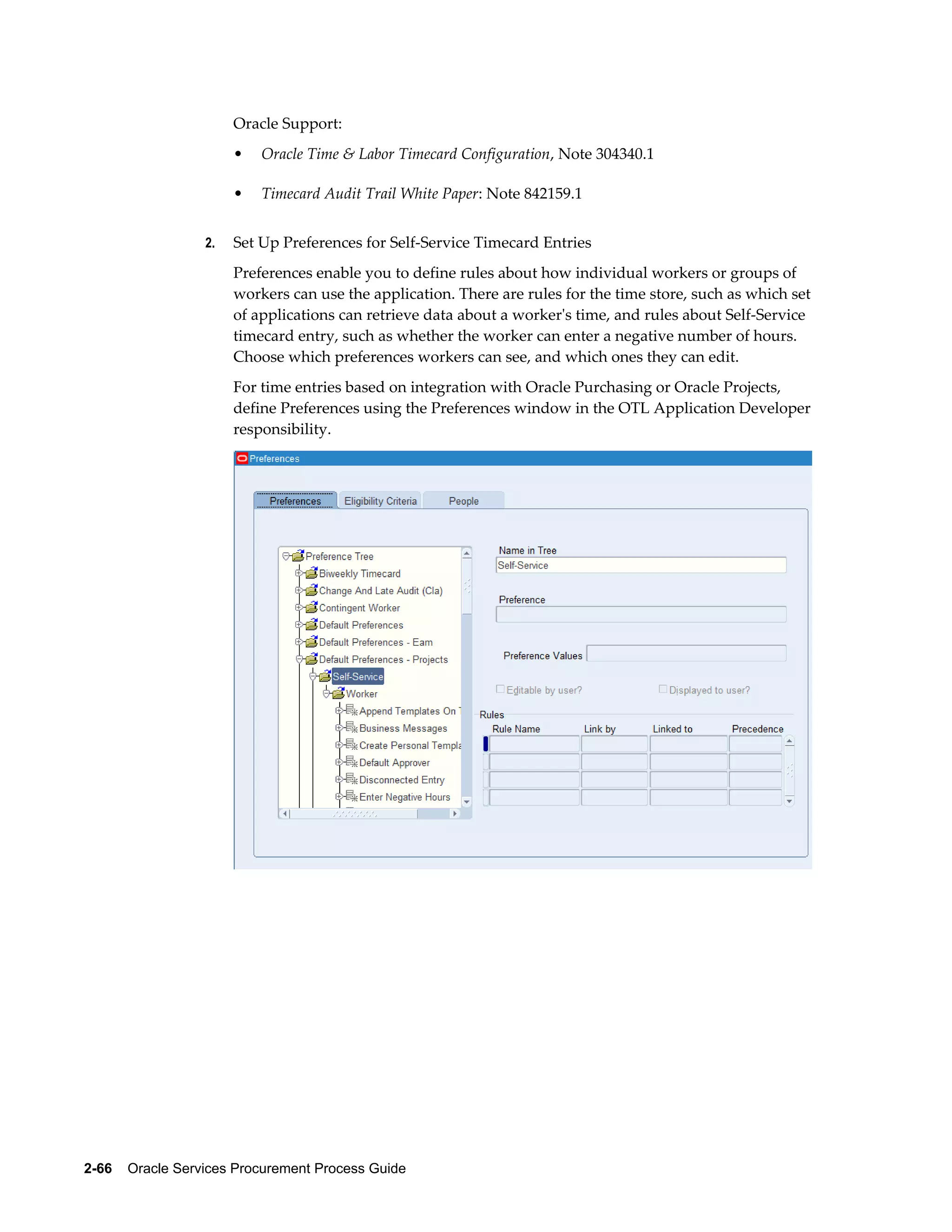 2-66    Oracle Services Procurement Process Guide
Oracle Support:
• Oracle Time & Labor Timecard Configuration, Note 304340.1
• Timecard Audit Trail White Paper: Note 842159.1
2. Set Up Preferences for Self-Service Timecard Entries
Preferences enable you to define rules about how individual workers or groups of
workers can use the application. There are rules for the time store, such as which set
of applications can retrieve data about a worker's time, and rules about Self-Service
timecard entry, such as whether the worker can enter a negative number of hours.
Choose which preferences workers can see, and which ones they can edit.
For time entries based on integration with Oracle Purchasing or Oracle Projects,
define Preferences using the Preferences window in the OTL Application Developer
responsibility.
 